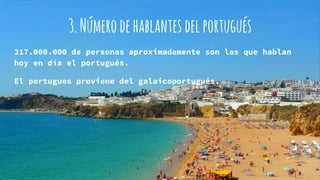 3.Númerodehablantesdelportugués
217.000.000 de personas aproximadamente son las que hablan
hoy en día el portugués.
El portugues proviene del galaicoportugués.
 