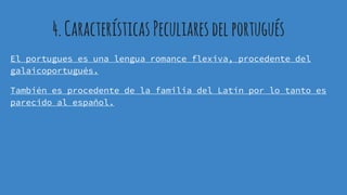 4.Características Peculiaresdelportugués
El portugues es una lengua romance flexiva, procedente del
galaicoportugués.
También es procedente de la familia del Latín por lo tanto es
parecido al español.
 