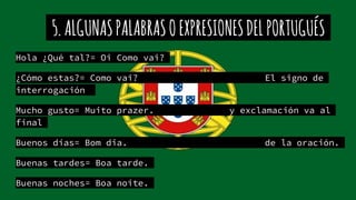 5.ALGUNASPALABRASOEXPRESIONESDELPORTUGUÉS
Hola ¿Qué tal?= Oi Como vai?
¿Cómo estas?= Como vai? El signo de
interrogación
Mucho gusto= Muito prazer. y exclamación va al
final
Buenos días= Bom dia. de la oración.
Buenas tardes= Boa tarde.
Buenas noches= Boa noite.
 