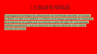 7.ELORIGENDELPORTUGUÉS
El portugués es la lengua de comunicación de numerosas naciones, en Europa,
en Africa, en Asia y en América. La historia de la lengua portuguesa es indisoluble
de la historia de un pueblo que ha conocido a partir del siglo XV, una epopeya
marítima excepcional y que es esparcido en algunos decenios a los cuatros
rincones del mundo
 