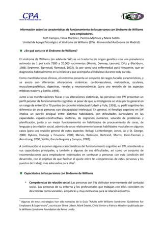 Información sobre las características de funcionamiento de las personas con Síndrome de Williams
                                         para empleadores.
                 Ruth Campos, Elena Martínez, Pastora Martínez y María Sotillo.
  Unidad de Apoyo Psicológico al Síndrome de Williams (CPA - Universidad Autónoma de Madrid).

    ¿En qué consiste el Síndrome de Williams?

El síndrome de Williams (en adelante SW) es un trastorno de origen genético con una prevalencia
estimada de 1 por cada 7500 a 20.000 nacimientos (Morris, Demsey, Leonard, Dilts y Blackburn,
1988; Strømme, Bjørnstad, Ramstad, 2002). Es por tanto una enfermedad poco frecuente, que se
diagnostica habitualmente en la infancia y que acompaña al individuo durante toda su vida.

Como manifestaciones clínicas, el síndrome presenta un conjunto de rasgos faciales característicos, y
se asocia con diferentes alteraciones sistémicas: cardiovasculares, metabólicas, oculares,
musculoesqueléticas, digestivas, renales y neuroanatómicas (para una revisión de los aspectos
médicos Navarro y Sotillo, 1998).

Junto a las manifestaciones físicas y las alteraciones sistémicas, las personas con SW presentan un
perfil peculiar de funcionamiento cognitivo. A pesar de que su inteligencia se sitúa por lo general en
un rango de entre 50 a 70 puntos de cociente intelectual (Udwin y Yule, 1991), su perfil cognitivo les
diferencia de otras personas con discapacidad intelectual. En general, el fenotipo cognitivo en SW
implica un patrón desigual entre distintas habilidades, con dificultades particulares en las
capacidades espacio-constructivas, motoras, de cognición numérica, solución de problemas y
planificación, junto a un mejor funcionamiento en habilidades de procesamiento de caras, de
lenguaje y de relación social, además de unas relativamente buenas habilidades musicales en algunos
casos (para una revisión general de estos aspectos: Bellugi, Lichtenberger, Jones, Lai y St. George,
2000; Dykens, Hodapp y Finucane, 2000; Mervis, Robinson, Bertrand, Morris, Klein-Tasman y
Armstrong, 2000; Sotillo, García-Nogales y Campos, 2007).

A continuación se exponen algunas características del funcionamiento cognitivo en SW, atendiendo a
sus capacidades principales, y también a algunas de sus dificultades, así como un conjunto de
recomendaciones para empleadores interesados en contratar a personas con esta condición del
desarrollo, con el objetivo de que facilitar el ajuste entre las competencias de estas personas y los
puestos de trabajo más adecuados para ellas1.


    Capacidades de las personas con Síndrome de Williams


        Competencias de relación social: Las personas con SW disfrutan enormemente del contacto
        social. Las personas de su entorno y los profesionales que trabajan con ellos coinciden en
        describirlas como sociables, empáticas y muy motivadas para la relación con otros.


1
  Algunas de estas estrategias han sido tomadas de la Guía “Adults with Williams Syndrome: Guidelines For
Employers & Supervisors”, escrita por Orlee Udwin, Mark Davies, Chris Stinton y Patricia Howlin y publicada por
la Williams Syndrome Foundation de Reino Unido.
 