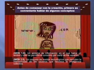 Antes de comenzar con la creación, primero es
conveniente hablar de algunos conceptos:

(WEB 1.0): Un sistema de información en el que había un
emisor y sólo se permitía el consumo por parte de los usuarios.

(WEB 2.0). Un conjunto de medios tecnológicos que permiten la
interactividad de los usuarios que favorece la inteligencia
colectiva.

 
