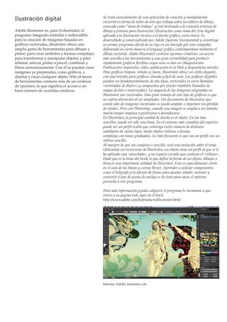 Ilustración digital
Adobe illustrator es, para el diseñador, el
programa integrado estándar e indiscutible
para la creación de imágenes basadas en
gráficos vectoriales, illustrator ofrece una
amplia gama de herramientas para dibujar y
pintar; para crear símbolos y formas complejas;
para transformar y manipular objetos; y para
rellenar, retocar, pintar a pincel, combinar y
filtrar armoniosamente. Con él se pueden crear
imágenes ya preparadas, como gráficos, y
diseñar y crear cualquier objeto. Sólo el menú
de herramientas contiene más de un centenar
de opciones, lo que significa el acceso a un
buen número de avenidas creativas.

Se trata esencialmente de una aplicación de creación y manipulación
vectorial en forma de taller de arte que trabaja sobre un tablero de dibujo,
conocido como "mesa de trabajo" y está destinado a la creación artística de
dibujo y pintura para Ilustración (Ilustración como rama del Arte digital
aplicado a la Ilustración técnica o el diseño gráfico, entre otros). Es
desarrollado y comercializado por Adobe Systems Incorporated y constituye
su primer programa oficial de su tipo en ser lanzado por ésta compañía
definiendo en cierta manera el lenguaje gráfico contemporáneo mediante el
dibujo vectorial. Adobe Illustrator contiene opciones creativas, un acceso
más sencillo a las herramientas y una gran versatilidad para producir
rápidamente gráficos flexibles cuyos usos se dan en (MaquetaciónPublicación) impresión, vídeo, publicación en la Web y dispositivos móviles.
Para gráficos limpios, nítidos y claros, Illustrator ofrece un estilo elegante,
con una interfaz para gráficos cómoda y fácil de usar. Los gráficos digitales
pueden ser fundamentalmente de dos tipos, vectoriales (a veces llamados
«orientados al objeto») y compuestos por píxeles (también llamados de
mapas de bits o rasterizados). La mayoría de las imágenes originadas en
Illustrator son vectoriales. Una gran ventaja de este tipo de gráficos es que
no sufren alteración al ser ampliados. Un documento de lilustrator que
conste sólo de imágenes vectoriales se puede ampliar e imprimir sin pérdida
de nitidez. Pero con Photoshop, cuando una imagen se amplía a un tamaño
mucho mayor empieza a pixelizarse o desenfocarse.
En lllustrator, la principal unidad de diseño es el objeto. En los más
sencillos, puede ser sólo una línea. En el extremo más complejo del espectro,
puede ser un perfil oculto que contenga cierto número de distintos
subobjetos de varios tipos, desde objetos rellenos a formas
complejas con tonos graduados. Lo más frecuente es que sea un perfil con un
relleno sencillo.
Al margen de que sea complejo o sencillo, será una variación sobre el tema.
Utilizando un tecnicismo de lllustrator, un objeto tiene un perfil al que se le
ha aplicado una «pincelada», y un espacio cerrado que contiene el «relleno».
Dado que es la línea del borde lo que define la forma de un objeto, dibujar a
línea es una importante utilidad de lllustrator. Esto es especialmente cierto
en el caso de las líneas y curvas Bezier. Aprender a utilizar componentes
como el bolígrafo y la edición de líneas para ajustar, añadir, sustraer y
convertir ti pos de punto de anclaje es la clave para sacar el máximo
provecho a este programa.
Para más información y podes adquirir el programa te invitamos a que
entres a su pagina web, aquí va el linck:
http://www.adobe.com/la/products/illustrator.html

Interfaz Adobe ilustrator cs6

 