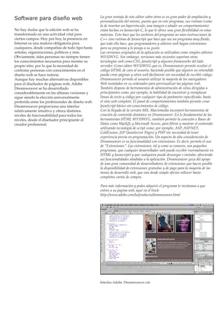 Software para diseño web
No hay dudas que la edición web se ha
transformado en una actividad vital para
ciertos campos. Hoy por hoy, la presencia en
Internet es una materia obligatoria para
cualquiera, desde compañías de todo tipo hasta
artistas, organizaciones, políticos y más.
Obviamente, tales personas no siempre tienen
los conocimientos necesarios para montar su
propio sitio, por lo que la necesidad de
contratar personas con conocimientos en el
diseño web se hace notoria.
Aunque hay muchas alternativas disponibles
para el diseñador de páginas web, Adobe
Dreamweaver se ha desarrollado
considerablemente en las últimas versiones y
sigue siendo la elección universalmente
preferida entre los profesionales de diseño web.
Dreamweaver proporciona una interfaz
relativamente intuitiva y ofrece distintos
niveles de funcionabilidad para todos los
niveles, desde el diseñador principiante al
creador profesional.

La gran ventaja de este editor sobre otros es su gran poder de ampliación y
personalización del mismo, puesto que en este programa, sus rutinas (como
la de insertar un hipervínculo, una imagen o añadir un comportamiento)
están hechas en Javascript-C, lo que le ofrece una gran flexibilidad en estas
materias. Esto hace que los archivos del programa no sean instrucciones de
C++ sino rutinas de Javascript que hace que sea un programa muy fluido,
que todo ello hace, que programadores y editores web hagan extensiones
para su programa y lo ponga a su gusto.
Las versiones originales de la aplicación se utilizaban como simples editores
WYSIWYG. Sin embargo, versiones más recientes soportan otras
tecnologías web como CSS, JavaScript y algunos frameworks del lado
servidor. Como editor WYSIWYG que es, Dreamweaver permite ocultar el
código HTML de cara al usuario, haciendo posible que alguien no entendido
pueda crear páginas y sitios web fácilmente sin necesidad de escribir código.
Dreamweaver permite al usuario utilizar la mayoría de los navegadores
Web instalados en su ordenador para previsualizar las páginas web.
También dispone de herramientas de administración de sitios dirigidas a
principiantes como, por ejemplo, la habilidad de encontrar y reemplazar
líneas de texto y código por cualquier tipo de parámetro especificado, hasta
el sitio web completo. El panel de comportamientos también permite crear
JavaScript básico sin conocimientos de código.
Con la llegada de la versión MX, Macromedia incorporó herramientas de
creación de contenido dinámico en Dreamweaver. En lo fundamental de las
herramientas HTML WYSIWYG, también permite la conexión a Bases de
Datos como MySQL y Microsoft Access, para filtrar y mostrar el contenido
utilizando tecnología de script como, por ejemplo, ASP, ASP.NET,
ColdFusion, JSP (JavaServer Pages) y PHP sin necesidad de tener
experiencia previa en programación. Un aspecto de alta consideración de
Dreamweaver es su funcionalidad con extensiones. Es decir, permite el uso
de "Extensiones". Las extensiones, tal y como se conocen, son pequeños
programas, que cualquier desarrollador web puede escribir (normalmente en
HTML y Javascript) y que cualquiera puede descargar e instalar, ofreciendo
así funcionalidades añadidas a la aplicación. Dreamweaver goza del apoyo
de una gran comunidad de desarrolladores de extensiones que hacen posible
la disponibilidad de extensiones gratuitas y de pago para la mayoría de las
tareas de desarrollo web, que van desde simple efectos rollover hasta
completas cartas de compra.
Para más información y podes adquirir el programa te invitamos a que
entres a su pagina web, aquí va el linck:
http://www.adobe.com/la/products/dreamweaver.html

Interfaz Adobe Dreamweaver cs6

 