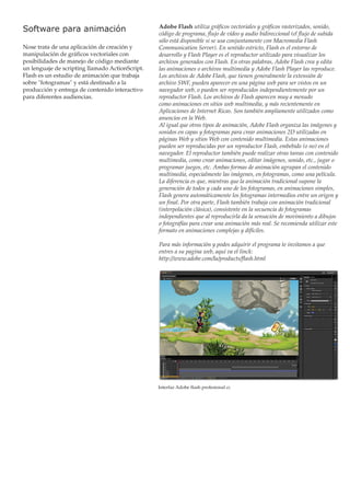 Software para animación
Nose trata de una aplicación de creación y
manipulación de gráficos vectoriales con
posibilidades de manejo de código mediante
un lenguaje de scripting llamado ActionScript.
Flash es un estudio de animación que trabaja
sobre "fotogramas" y está destinado a la
producción y entrega de contenido interactivo
para diferentes audiencias.

Adobe Flash utiliza gráficos vectoriales y gráficos rasterizados, sonido,
código de programa, flujo de vídeo y audio bidireccional (el flujo de subida
sólo está disponible si se usa conjuntamente con Macromedia Flash
Communication Server). En sentido estricto, Flash es el entorno de
desarrollo y Flash Player es el reproductor utilizado para visualizar los
archivos generados con Flash. En otras palabras, Adobe Flash crea y edita
las animaciones o archivos multimedia y Adobe Flash Player las reproduce.
Los archivos de Adobe Flash, que tienen generalmente la extensión de
archivo SWF, pueden aparecer en una página web para ser vistos en un
navegador web, o pueden ser reproducidos independientemente por un
reproductor Flash. Los archivos de Flash aparecen muy a menudo
como animaciones en sitios web multimedia, y más recientemente en
Aplicaciones de Internet Ricas. Son también ampliamente utilizados como
anuncios en la Web.
Al igual que otros tipos de animación, Adobe Flash organiza las imágenes y
sonidos en capas y fotogramas para crear animaciones 2D utilizadas en
páginas Web y sitios Web con contenido multimedia. Estas animaciones
pueden ser reproducidas por un reproductor Flash, embebido (o no) en el
navegador. El reproductor también puede realizar otras tareas con contenido
multimedia, como crear animaciones, editar imágenes, sonido, etc., jugar o
programar juegos, etc. Ambas formas de animación agrupan el contenido
multimedia, especialmente las imágenes, en fotogramas, como una película.
La diferencia es que, mientras que la animación tradicional supone la
generación de todos y cada uno de los fotogramas, en animaciones simples,
Flash genera automáticamente los fotogramas intermedios entre un origen y
un final. Por otra parte, Flash también trabaja con animación tradicional
(interpolación clásica), consistente en la secuencia de fotogramas
independientes que al reproducirla da la sensación de movimiento a dibujos
o fotografías para crear una animación más real. Se recomienda utilizar este
formato en animaciones complejas y difíciles.
Para más información y podes adquirir el programa te invitamos a que
entres a su pagina web, aquí va el linck:
http://www.adobe.com/la/products/flash.html

Interfaz Adobe flash profesional cc

 