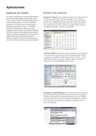 Aplicaciones
Gestores de Fuente

Gestores mas populares

Un gestor de fuentes es una herramienta útil
para el diseñador gráfico puesto que necesita de un gran número de fuentes para poder
contar con alternativas a usar en distintos
proyectos. Lo cierto es que en un proyecto
podemos encontrarnos con 3 o 4 familias
distintas de fuentes, por tanto, ¿por qué
cargarlas todas a la hora de trabajar? El gestor
de fuentes nos permite elegir las fuentes que
vamos a utilizar y cargarlas. De éste modo no
ralentizamos innecesariamente nuestro
sistema cargando cientos de fuentes que no
van a ser usadas nada más que puntualmente.

Fontmatrix (Linux) es un versátil y completo gestor de fuentes del
sistema que permite buscar fuentes instaladas en el sistema, ver
los glifos de la tipografía, observar una vista previa de las tipografias con una completa información sobre ellas, ademas de permitir
una comparación entre ellas. Además se pueden activar y desactivar fuentes instaladas e importar y exportarlas.

Fontcase (MAC) tiene alguna de las caracteristicas mas importantes de un gestor de fuentes, pero carece de algunas claves. Esto se
compensa con multiples caracteristicas únicas que ofrece. Tiene la
posibilidad de darle un puntaje y palabras claves a cada fuente,
ofreciendo una mayor facilidad al organizarlas.

FontXplorer (MAC/Windows) es una herramienta de selección de
fuentes. Permite elegir las fuentes favoritas para un uso específico.
También puede imprimir y administrar fuentes. Con este Software,
se puede navegar por las fuentes TrueType instaladas y no instaladas en los discos y las fuentes de imagenes de mapas de bits de
copias de seguridad.

 