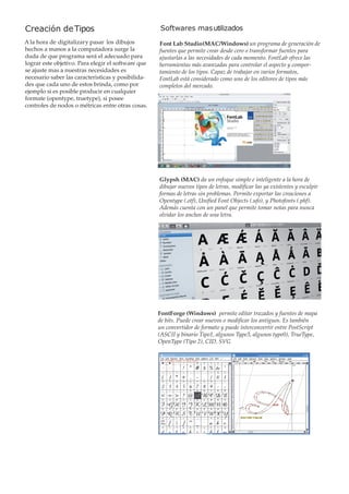 Creación de Tipos

Softwares mas utilizados

A la hora de digitalizar y pasar los dibujos
hechos a manos a la computadora surge la
duda de que programa será el adecuado para
lograr este objetivo. Para elegir el software que
se ajuste mas a nuestras necesidades es
necesario saber las caracteristicas y posibilidades que cada uno de estos brinda, como por
ejemplo si es posible producir en cualquier
formate (opentype, truetype), si posee
controles de nodos o métricas entre otras cosas.

Font Lab Studio (MAC/Windows) un programa de generación de
fuentes que permite crear desde cero o transformar fuentes para
ajustarlas a las necesidades de cada momento. FontLab ofrece las
herramientas más avanzadas para controlar el aspecto y comportamiento de los tipos. Capaz de trabajar en varios formatos,
FontLab está considerado como uno de los editores de tipos más
completos del mercado.

Glypsh (MAC) da un enfoque simple e inteligente a la hora de
dibujar nuevos tipos de letras, modificar las ya existentes y esculpir
formas de letras sin problemas. Permite exportar las creaciones a
Opentype (.otf), Unified Font Objects (.ufo), y Photofonts (.phf).
Además cuenta con un panel que permite tomar notas para nunca
olvidar los anchos de una letra.

FontForge (Windows) permite editar trazados y fuentes de mapa
de bits. Puede crear nuevos o modificar los antiguos. Es también
un convertidor de formato y puede interconvertir entre PostScript
(ASCII y binario Tipo1, algunos Type3, algunos type0), TrueType,
OpenType (Tipo 2), CID, SVG

 