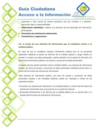 Guía Ciudadana
Acceso a la Información
     Supremos u otra norma de inferior jerarquía, que por iniciativa o a petición,
     estuvieren bajo su responsabilidad.
    Información estadística: relativa a la atención de las solicitudes de información
     en la gestión.
    Formulario de solicitud de información.
    Comentarios y sugerencias.



5.2. A través de una solicitud de información que el ciudadano realice a la
entidad pública.

En caso de que el ciudadano requiera información pública que no se encuentre
disponible mediante el portal de Internet de la entidad pública o tenga interés en
acceder o corregir sus datos personales, cuenta también con la opción de formular una
solicitud de información pública o de acceso o corrección de datos personales.

Cualquier persona podrá presentar ante la entidad pública, una solicitud de información
pública, así como de acceso o corrección de datos personales mediante escrito libre o a
través del formulario de solicitud de información.

Toda solicitud de información pública, así como de acceso o corrección de datos
personales dirigida a las entidades públicas, podrá ser realizada a través de los
siguientes medios:

 Enviando una solicitud de información a la entidad pública, a través del formulario de
    solicitud de información que se encuentra en su portal de Internet.
 Acudiendo directamente a las oficinas de la entidad pública con un escrito libre o el
    llenado del formulario de solicitud de información.
 