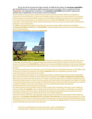 En el caso de los recursos de origen natural, se habla de dos clases: los recursos agotables,
que inevitablemente se acabarán en algún momento ya que no pueden volver a producirse (como
el petróleo o las explotaciones mineras), y los recursos renovables (que pueden regenerarse,
siempre que la explotación no sea excesiva, como los bosques).
Estos conceptos nos permiten comprender por qué los recursos naturales deben ser utilizados a
conciencia y con moderación. La pesca, por ejemplo, puede extinguir un recurso natural. Si se pescan
todos los peces de una determinada especie, será imposible conseguir que nazcan nuevos ejemplares.
En el caso de los recursos que no se pueden renovar, se habla de reservas. Una vez que éstas se
consumen, no hay forma de obtener nuevamente dichos recursos ya que no existe modo de fabricarlos,
cultivarlos ni de regenerarlos.
El valor económico del conjunto que nuclea los recursos no renovables suele estar vinculado a
la escasez de dicho recurso y a la demanda. Cuando quedan pocas reservas de uno determinado, su
precio se incrementa.
Desarrollo sostenible y recursos naturales
El desarrollo sostenible es una forma de vida en la que se
contempla en primer lugar la repercusión de las acciones sobre el medio natural. Consiste en buscar
apreciar los bienes de la naturaleza y utilizarlos con responsabilidad, teniendo en cuenta que cualquier
exceso puede traer consecuencias nefastas para ella, ya sea en un futuro inmediato o dentro de cientos
de años.
Se trata de entender que el ser humano no es el rey del universo, sino alguien más que en él habita y que,
al igual que lo hacen los animales y las demás especies, debe ser respetuoso y pensar en las
consecuencias de su interacción con el medio.
En la actualidad la mayor parte de la energía consumida en el planeta proviene de recursos agotables,
tales como el petróleo. Además de estar hablando de elementos que tarde o temprano escasearán,
debe tenerse en cuenta que la extracción de energía a partir de ellos genera un impacto ambiental que es
altamente peligroso para el futuro. Por eso, apostar por otras fuentes, como pueden ser el sol o el viento,
es una buena alternativa; si en el mundo se implementaran los modos de extraer la energía que sustenta
a grandes ciudades a partir de estos últimos recursos, posiblemente podría disminuirse
considerablemente la contaminación ambiental.
En algunos países existen pueblos enteros donde el desarrollo sostenible es llevado a cabo, donde las
casas se nutren de energía solar, la clasificación de la basura y el reciclaje en cada hogar se cumple a
raja tabla y donde el gobierno pone a disposición de la gente las herramientas necesarias para crear
consciencia y luchar por una relación de respeto con el medio ambiente.
En la Isla Canaria “El Hierro”, por ejemplo, se prevé que en un futuro no muy lejano toda la región se
abastezca con energía extraída del sol, el viento y las mareas. Se trataría de un espacio de 10.000
habitantes, donde incluso el sistema de energía renovable que se está construyendo podría abastecer las
desalinadoras (para obtener la energía del mar) y los depósitos de agua potable. Un proyecto que puede
parecer idealista, pero que cada vez es más real.
Lee todo en: Definición de recursos naturales - Qué es, Significado y
Concepto http://definicion.de/recursos-naturales/#ixzz2cz1B1iuz
 