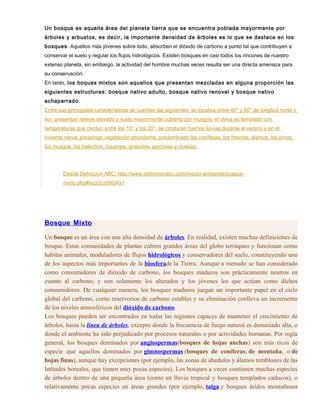 Un bosque es aquella área del planeta tierra que se encuentra poblada mayormente por
árboles y arbustos, es decir, la importante densidad de árboles es lo que se destaca en los
bosques. Aquellos más jóvenes sobre todo, absorben el dióxido de carbono a punto tal que contribuyen a
conservar el suelo y regular los flujos hidrológicos. Existen bosques en casi todos los rincones de nuestro
extenso planeta, sin embargo, la actividad del hombre muchas veces resulta ser una directa amenaza para
su conservación.
En tanto, los boques mixtos son aquellos que presentan mezcladas en alguna proporción las
siguientes estructuras: bosque nativo adulto, bosque nativo renoval y bosque nativo
achaparrado.
Entre sus principales características se cuentan las siguientes: se localiza entre 40° y 60° de longitud norte y
sur, presentan relieve elevado y suelo mayormente cubierto por musgos, el clima es templado con
temperaturas que oscilan entre los 10° y los 20°, se producen fuertes lluvias durante el verano y en el
invierno nieva; presentan vegetación abundante, predominado las coníferas, los fresnos, álamos, los pinos,
los musgos, los helechos, líquenes, girasoles, jazmines y violetas.
Desde Definicion ABC: http://www.definicionabc.com/medio-ambiente/bosque-
mixto.php#ixzz2cz68GKk1
Bosque Mixto
Un bosque es un área con una alta densidad de árboles. En realidad, existen muchas definiciones de
bosque. Estas comunidades de plantas cubren grandes áreas del globo terráqueo y funcionan como
habitas animales, moduladores de flujos hidrológicos y conservadores del suelo, constituyendo uno
de los aspectos más importantes de la biosferade la Tierra. Aunque a menudo se han considerado
como consumidores de dióxido de carbono, los bosques maduros son prácticamente neutros en
cuanto al carbono, y son solamente los alterados y los jóvenes los que actúan como dichos
consumidores. De cualquier manera, los bosques maduros juegan un importante papel en el ciclo
global del carbono, como reservorios de carbono estables y su eliminación conlleva un incremento
de los niveles atmosféricos del dióxido de carbono.
Los bosques pueden ser encontrados en todas las regiones capaces de mantener el crecimiento de
árboles, hasta la línea de árboles, excepto donde la frecuencia de fuego natural es demasiado alta, o
donde el ambiente ha sido perjudicado por procesos naturales o por actividades humanas. Por regla
general, los bosques dominados por angiospermas(bosques de hojas anchas) son más ricos de
especie que aquellos dominados por gimnospermas (bosques de coníferas, de montaña, o de
hojas finas), aunque hay excepciones (por ejemplo, las zonas de abedules y álamos temblones de las
latitudes boreales, que tienen muy pocas especies). Los bosques a veces contienen muchas especies
de árboles dentro de una pequeña área (como en lluvia tropical y bosques templados caducos), o
relativamente pocas especies en áreas grandes (por ejemplo, taiga y bosques áridos montañosos
 