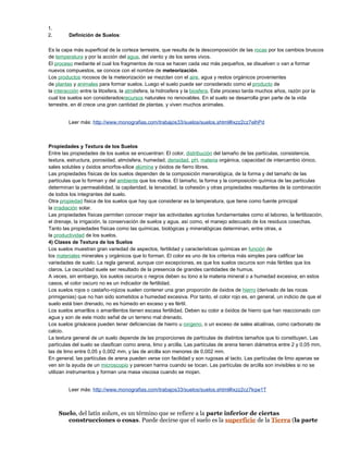 1.
2. Definición de Suelos:
Es la capa más superficial de la corteza terrestre, que resulta de la descomposición de las rocas por los cambios bruscos
de temperatura y por la acción del agua, del viento y de los seres vivos.
El proceso mediante el cual los fragmentos de roca se hacen cada vez más pequeños, se disuelven o van a formar
nuevos compuestos, se conoce con el nombre de meteorización.
Los productos rocosos de la meteorización se mezclan con el aire, agua y restos orgánicos provenientes
de plantas y animales para formar suelos. Luego el suelo puede ser considerado como el producto de
la interacción entre la litosfera, la atmósfera, la hidrosfera y la biosfera. Este proceso tarda muchos años, razón por la
cual los suelos son consideradosrecursos naturales no renovables. En el suelo se desarrolla gran parte de la vida
terrestre, en él crece una gran cantidad de plantas, y viven muchos animales.
Leer más: http://www.monografias.com/trabajos33/suelos/suelos.shtml#ixzz2cz7elhPd
Propiedades y Textura de los Suelos
Entre las propiedades de los suelos se encuentran: El color, distribución del tamaño de las partículas, consistencia,
textura, estructura, porosidad, atmósfera, humedad, densidad, pH, materia orgánica, capacidad de intercambio iónico,
sales solubles y óxidos amorfos-sílice alúmina y óxidos de fierro libres.
Las propiedades físicas de los suelos dependen de la composición menerológica, de la forma y del tamaño de las
partículas que lo forman y del ambiente que los rodea. El tamaño, la forma y la composición química de las partículas
determinan la permeabilidad, la capilaridad, la tenacidad, la cohesión y otras propiedades resultantes de la combinación
de todos los integrantes del suelo.
Otra propiedad física de los suelos que hay que considerar es la temperatura, que tiene como fuente principal
la irradiación solar.
Las propiedades físicas permiten conocer mejor las actividades agrícolas fundamentales como el laboreo, la fertilización,
el drenaje, la irrigación, la conservación de suelos y agua, así como, el manejo adecuado de los residuos cosechas.
Tanto las propiedades físicas como las químicas, biológicas y mineralógicas determinan, entre otras, a
la productividad de los suelos.
4) Clases de Textura de los Suelos
Los suelos muestran gran variedad de aspectos, fertilidad y características químicas en función de
los materiales minerales y orgánicos que lo forman. El color es uno de los criterios más simples para calificar las
variedades de suelo. La regla general, aunque con excepciones, es que los suelos oscuros son más fértiles que los
claros. La oscuridad suele ser resultado de la presencia de grandes cantidades de humus.
A veces, sin embargo, los suelos oscuros o negros deben su tono a la materia mineral o a humedad excesiva; en estos
casos, el color oscuro no es un indicador de fertilidad.
Los suelos rojos o castaño-rojizos suelen contener una gran proporción de óxidos de hierro (derivado de las rocas
primigenias) que no han sido sometidos a humedad excesiva. Por tanto, el color rojo es, en general, un indicio de que el
suelo está bien drenado, no es húmedo en exceso y es fértil.
Los suelos amarillos o amarillentos tienen escasa fertilidad. Deben su color a óxidos de hierro que han reaccionado con
agua y son de este modo señal de un terreno mal drenado.
Los suelos grisáceos pueden tener deficiencias de hierro u oxígeno, o un exceso de sales alcalinas, como carbonato de
calcio.
La textura general de un suelo depende de las proporciones de partículas de distintos tamaños que lo constituyen. Las
partículas del suelo se clasifican como arena, limo y arcilla. Las partículas de arena tienen diámetros entre 2 y 0,05 mm,
las de limo entre 0,05 y 0,002 mm, y las de arcilla son menores de 0,002 mm.
En general, las partículas de arena pueden verse con facilidad y son rugosas al tacto. Las partículas de limo apenas se
ven sin la ayuda de un microscopio y parecen harina cuando se tocan. Las partículas de arcilla son invisibles si no se
utilizan instrumentos y forman una masa viscosa cuando se mojan.
Leer más: http://www.monografias.com/trabajos33/suelos/suelos.shtml#ixzz2cz7kqw1T
Suelo, del latín solum, es un término que se refiere a la parte inferior de ciertas
construcciones o cosas. Puede decirse que el suelo es la superficie de la Tierra (la parte
 