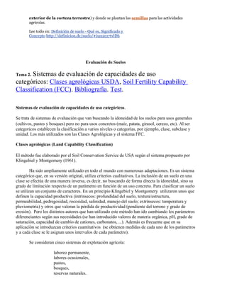 exterior de la corteza terrestre) y donde se plantan las semillas para las actividades
agrícolas.
Lee todo en: Definición de suelo - Qué es, Significado y
Concepto http://definicion.de/suelo/#ixzz2cz7tvlDh
Evaluación de Suelos
Tema 2. Sistemas de evaluación de capacidades de uso
categóricos: Clases agrológicas USDA, Soil Fertility Capability
Classification (FCC). Bibliografía. Test.
Sistemas de evaluación de capacidades de uso categóricos.
Se trata de sistemas de evaluación que van buscando la idoneidad de los suelos para usos generales
(cultivos, pastos y bosques) pero no para usos concretos (maíz, patata, girasol, cerezo, etc). Al ser
categoricos establecen la clasificación a varios niveles o categorías, por ejemplo, clase, subclase y
unidad. Los más utilizados son las Clases Agrológicas y el sistema FFC.
Clases agrológicas (Land Capability Classification)
El método fue elaborado por el Soil Conservation Service de USA según el sistema propuesto por
Klingebiel y Montgomery (1961).
Ha sido ampliamente utilizado en todo el mundo con numerosas adaptaciones. Es un sistema
categórico que, en su versión original, utiliza criterios cualitativos. La inclusión de un suelo en una
clase se efectúa de una manera inversa, es decir, no buscando de forma directa la idoneidad, sino su
grado de limitación respecto de un parámetro en función de un uso concreto. Para clasificar un suelo
se utilizan un conjunto de caracteres. En un principio Klingebiel y Montgomery utilizaron unos que
definen la capacidad productiva (intrínsecos: profundidad del suelo, textura/estructura,
permeabilidad, pedregosidad, rocosidad, salinidad, manejo del suelo; extrínsecos: temperatura y
pluviometría) y otros que valoran la pérdida de productividad (pendiente del terreno y grado de
erosión). Pero los distintos autores que han utilizado este método han ido cambiando los parámetros
diferenciantes según sus necesidades (se han introducido valores de materia orgánica, pH, grado de
saturación, capacidad de cambio de cationes, carbonatos, ...). Además es frecuente que en su
aplicación se introduzcan criterios cuantitativos (se obtienen medidas de cada uno de los parámetros
y a cada clase se le asignan unos intervalos de cada parámetro).
Se consideran cinco sistemas de explotación agrícola:
laboreo permanente,
labores ocasionales,
pastos,
bosques,
reservas naturales.
 