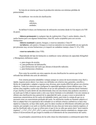 Se trata de un sistema que busca la producción máxima con mínimas pérdidas de
potencialidad.
Se establecen tres niveles de clasificación:
clases,
subclases,
unidades.
Se definen 8 clases con limitaciones de utilización crecientes desde la I (la mejor) a la VIII
(la peor).
- laboreo permanente (o cualquier tipo de explotación). Clase I, suelos ideales; clase II,
suelos buenos pero con algunas limitaciones; clase III, suelos aceptables pero con severas
limitaciones
- laboreo ocasional (o pastos, bosques, o reservas naturales). Clase IV
- no laboreo, solo pastos o bosques (o reservas naturales) no recomendable un uso agrícola
por presentar muy severas limitaciones y/o requerir un cuidadoso manejo; clases V, VI y VII)
- reservas naturales (clase VIII).
Dependiendo del tipo de limitación se establecen varias subclases de capacidad, Klingebiel
y Montgomery definieron cuatro
- e, para riesgos de erosión;
- w, para problemas de hidromorfía;
- s, para limitaciones del suelo que afectan al desarrollo radicular;
- c, para limitaciones climáticas.
Pero como ha ocurrido con otros aspectos de esta clasificación los autores que la han
utilizado han definido otra serie de subclases.
Este sistema presenta indudables ventajas aunque no carece de inconvenientes (muy fácil y
rápida; requiere pocos datos). Las clases son definidas con criterios muy generales, sencillos y
fáciles de comprender y adaptar a regiones muy diversas, pero resulta difícil de aplicar con criterios
objetivos. Todos los caracteres que configuran la capacidad agrológica tienen idéntico peso. Una
misma clase engloba a suelos muy diferentes al ser un sólo parámetro (el máximo factor limitante)
el que clasifica al suelo dentro de una determinada clase (en una misma clase podemos encontrar a
un suelo que le falla el espesor junto a otro cuyo factor limitante es la salinidad). Con este sistema se
obtiene una clasificación muy general de la capacidad del suelo, ya que a veces se prescinde de
numerosas características de los suelos de indudable interés, pero tiene la ventaja de que no es
necesario tener un conocimiento profundo del suelo. Su utilización resulta ser bastante subjetiva si
bien se adapta bien a la experiencia del evaluador (si se utilizan criterios cualitativos se hace muy
rápida la evaluación, no hace falta medir, pero los datos resultan ser difícilmente utilizables por otro
experto, por ejemplo si un suelo se clasifica dentro de una clase por tener poca materia orgánica, el
que ha clasificado sabe a lo que se refiere pero el que lo lee no sabe que quiere decir “poca materia
orgánica”, ¿<1%? ¿1%? ¿2%? ¿4%? y esto se evita utilizando criterios cuantitativos, aunque estos
tienen el inconveniente de que exigen la medida en el laboratorio de las características del suelo).
Las principales características de las ocho clases las relacionamos a continuación (pero bien
 