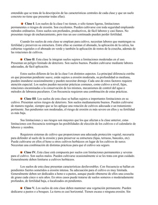 entendido que se trata de la descripción de las características centrales de cada clase y que un suelo
concreto no tiene que presentar todas ellas).
Clase I. Los suelos de la clase I no tienen, o sólo tienen ligeras, limitaciones
permanentes o riesgos de erosión. Son excelentes. Pueden cultivarse con toda seguridad empleando
métodos ordinarios. Estos suelos son profundos, productivos, de fácil laboreo y casi llanos. No
presentan riesgo de encharcamiento, pero tras un uso continuado pueden perder fertilidad.
Cuando los suelos de esta clase se emplean para cultivo, necesitan labores que mantengan su
fertilidad y preserven su estructura. Entre ellas se cuentan el abonado, la aplicación de la caliza, las
cubiertas vegetales o el abonado en verde y también la aplicación de restos de la cosecha, además de
las rotaciones de cultivos.
Clase II. Esta clase la integran suelos sujetos a limitaciones moderadas en el uso.
Presentan un peligro limitado de deterioro. Son suelos buenos. Pueden cultivarse mediante labores
adecuadas, de fácil aplicación.
Estos suelos difieren de los de la clase I en distintos aspectos. La principal diferencia estriba
en que presentan pendiente suave, están sujetos a erosión moderada, su profundidad es mediana,
pueden inundarse ocasionalmente y pueden necesitar drenaje. Cada uno de estos factores requiere
atención especial. Los suelos pueden necesitar prácticas comunes, como cultivo a nivel, fajas,
rotaciones encaminadas a la conservación de los mismos, mecanismos de control del agua o
métodos de labranza peculiares. Con frecuencia requieren una combinación de estas prácticas.
Clase III. Los suelos de esta clase se hallan sujetos a importantes limitaciones en su
cultivo. Presentan serios riesgos de deterioro. Son suelos medianamente buenos. Pueden cultivarse
de manera regular, siempre que se les aplique una rotación de cultivos adecuada o un tratamiento
pertinente. Sus pendientes son moderadas, el riesgo de erosión es más severo en ellos y su fertilidad
es más baja.
Sus limitaciones y sus riesgos son mayores que los que afectan a la clase anterior, estas
limitaciones con frecuencia restringen las posibilidades de elección de los cultivos o el calendario de
laboreo y siembra.
Requieren sistemas de cultivo que proporcionen una adecuada protección vegetal, necesaria
para defender al suelo de la erosión y para preservar su estructura (fajas, terrazas, bancales, etc).
Puede cultivarse en ellos el heno u otros cultivos herbáceos en lugar de los cultivos de surco.
Necesitan una combinación de distintas prácticas para que el cultivo sea seguro.
Clase IV. Esta clase está compuesta por suelos con limitaciones permanentes y severas
para el cultivo. Son suelos malos. Pueden cultivarse ocasionalmente si se les trata con gran cuidado.
Generalmente deben limitarse a cultivos herbáceos.
Los suelos de esta clase presentan características desfavorables. Con frecuencia se hallan en
pendientes fuertes sometidos a erosión intensa. Su adecuación para el cultivo es muy limitada.
Generalmente deben ser dedicados a heno o a pastos, aunque puede obtenerse de ellos una cosecha
de grano cada cinco o seis años. En otros casos puede tratarse de suelos someros o moderadamente
profundos, de fertilidad baja, o localizados en pendientes.
Clase V. Los suelos de esta clase deben mantener una vegetación permanente. Pueden
dedicarse a pastos o a bosques. La tierra es casi horizontal. Tienen escasa o ninguna erosión. Sin
 
