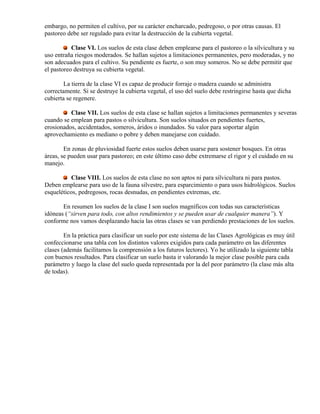 embargo, no permiten el cultivo, por su carácter encharcado, pedregoso, o por otras causas. El
pastoreo debe ser regulado para evitar la destrucción de la cubierta vegetal.
Clase VI. Los suelos de esta clase deben emplearse para el pastoreo o la silvicultura y su
uso entraña riesgos moderados. Se hallan sujetos a limitaciones permanentes, pero moderadas, y no
son adecuados para el cultivo. Su pendiente es fuerte, o son muy someros. No se debe permitir que
el pastoreo destruya su cubierta vegetal.
La tierra de la clase VI es capaz de producir forraje o madera cuando se administra
correctamente. Si se destruye la cubierta vegetal, el uso del suelo debe restringirse hasta que dicha
cubierta se regenere.
Clase VII. Los suelos de esta clase se hallan sujetos a limitaciones permanentes y severas
cuando se emplean para pastos o silvicultura. Son suelos situados en pendientes fuertes,
erosionados, accidentados, someros, áridos o inundados. Su valor para soportar algún
aprovechamiento es mediano o pobre y deben manejarse con cuidado.
En zonas de pluviosidad fuerte estos suelos deben usarse para sostener bosques. En otras
áreas, se pueden usar para pastoreo; en este último caso debe extremarse el rigor y el cuidado en su
manejo.
Clase VIII. Los suelos de esta clase no son aptos ni para silvicultura ni para pastos.
Deben emplearse para uso de la fauna silvestre, para esparcimiento o para usos hidrológicos. Suelos
esqueléticos, pedregosos, rocas desnudas, en pendientes extremas, etc.
En resumen los suelos de la clase I son suelos magníficos con todas sus características
idóneas (“sirven para todo, con altos rendimientos y se pueden usar de cualquier manera”). Y
conforme nos vamos desplazando hacia las otras clases se van perdiendo prestaciones de los suelos.
En la práctica para clasificar un suelo por este sistema de las Clases Agrológicas es muy útil
confeccionarse una tabla con los distintos valores exigidos para cada parámetro en las diferentes
clases (además facilitamos la comprensión a los futuros lectores). Yo he utilizado la siguiente tabla
con buenos resultados. Para clasificar un suelo basta ir valorando la mejor clase posible para cada
parámetro y luego la clase del suelo queda representada por la del peor parámetro (la clase más alta
de todas).
 