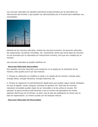Los recursos naturales son aquellos elementos proporcionados por la naturaleza sin
intervención del hombre y que pueden ser aprovechados por el hombre para satisfacer sus
necesidades.
Además de los recursos naturales, existen los recursos humanos, los recursos culturales,
las maquinarias, los bienes inmuebles, etc. Claramente vemos que otros tipos de recursos
no son provistos por la naturaleza sin intervención humana, sino que son creados por el
hombre.
Los recursos naturales se pueden clasificar en:
- Recursos Naturales Renovables
Son aquellos recursos naturales cuya existencia no se agota por la utilización de los
mismos. Esto puede ocurrir por dos motivos:
1- Porque su utilización no modifica su stock o su estado de los mismos: energía solar,
energía eólica, energía hidráulica, energía biotermal, etc.
2- Porque se regeneran lo suficientemente rápido para que puedan seguir siendo utilizados
sin que se agoten: peces, bosques, biomasa en general, etc. Este tipo de recursos
naturales renovables pueden dejar de ser renovable si se los utiliza en exceso. Por
ejemplo, la pesca excesiva está llevando a que el número de ejemplares de ciertas
especies disminuya con el tiempo, es decir, que la tasa de explotación es mayor que la
tasa de regeneración. Lo mismo sucede con los bosques nativos.
- Recursos Naturales No Renovables
 