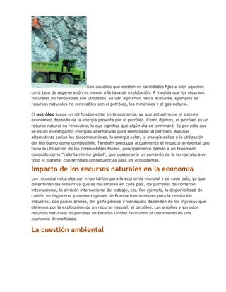 Son aquellos que existen en cantidades fijas o bien aquellos
cuya tasa de regeneración es menor a la tasa de explotación. A medida que los recursos
naturales no renovables son utilizados, se van agotando hasta acabarse. Ejemplos de
recursos naturales no renovables son el petróleo, los minerales y el gas natural.
El petróleo juega un rol fundamental en la economía, ya que actualmente el sistema
económico depende de la energía provista por el petróleo. Como dijimos, el petróleo es un
recurso natural no renovable, lo que significa que algún día se terminará. Es por esto que
se están investigando energías alternativas para reemplazar al petróleo. Algunas
alternativas serían los biocombustibles, la energía solar, la energía eólica y la utilización
del hidrógeno como combustible. También preocupa actualmente el impacto ambiental que
tiene la utilización de los combustibles fósiles, principalmente debido a un fenómeno
conocido como "calentamiento global", que ocasionaría un aumento de la temperatura en
todo el planeta, con terribles consecuencias para los ecosistemas.
Impacto de los recursos naturales en la economía
Los recursos naturales son importantes para la economía mundial y de cada país, ya que
determinan las industrias que se desarrollan en cada país, los patrones de comercio
internacional, la división internacional del trabajo, etc. Por ejemplo, la disponibilidad de
carbón en Inglaterra y ciertas regiones de Europa fueron claves para la revolución
industrial. Los países árabes, del golfo pérsico y Venezuela dependen de los ingresos que
obtienen por la explotación de un recurso natural: el petróleo. Los amplios y variados
recursos naturales disponibles en Estados Unidos facilitaron el crecimiento de una
economía diversificada.
La cuestión ambiental
 