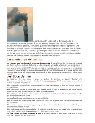 La contaminación ambiental, la disminución de la
biodiversidad, la tala de grandes áreas de selvas y bosques, la explotación excesiva de
recursos marinos e ictícolas, demuestra que el sistema capitalista actual representa una
amenaza al stock de muchos recursos naturales no renovables. Es necesario que se tomen
medidas por parte de los gobiernos, que la legislación sea acorde a la situación actual y
que las personas tomen conciencia de la importancia del tema y cambien ciertas actitudes
o estilos de vida que tienen consecuencias ambientales negativas.
Características de los ríos
Los ríos son unas corrientes de agua muy importantes. Si los definimos, los ríos naturales de agua
que fluyen en forma continua. Cada uno de estos ríos posee un caudal, el cual rara vez es constante y
suelen desembocar en mares,lagos o incluso en otros ríos, en tal caso se denominaría como afluente. La
parte final de los ríos es conocida como desembocadura. Algunas veces, los ríos terminan en zonas áridas
y desérticas, donde el agua se termina evaporando por el calor o infiltrándose en la arena. Algunos ríos
son especiales porque son más cortos y angostos que el resto. Estos ríos reciben el nombre de riachuelo
o arroyo.
Los tipos de ríos
Los tipos de ríos son varios y según su período de actividad se pueden clasificar en:
-Ríos perennes: localizados en zonas de abundantes precipitaciones. Debido a las lluvias, su caudal por
cambiar en grandes proporciones.
-Ríos estacionales: propios de las zonas con estaciones muy diferenciadas, es decir, un invierno húmedo y
un verano seco.
-Ríos transitarios: son los de zonas desérticas, secas y áridas. Si bien en estas zonas las lluvias pueden
ausentarse por años, el día que llueva se creará un río rápidamente.
-Ríos alóctonos: ríos de zonas áridas cuya agua proviene de zonas lluviosas. Un ejemplo clásico de este
tipo de río es el río Nilo en Egipto.
Otra clasificación para los ríos surge con su geomorfología:
-Ríos rectilíneos: son de sinuosidad baja y de un solo canal. Son muy inestables y suelen transformase en
otro tipo de río.
-Ríos anastomosados: corrientes de agua que presentan varios canales. Como están muy ramificados, sus
corrientes no suelen ser fuertes.
-Ríos meándricos: son de sinuosidad alta y de un único canal. Presentan una curva sobre el canal, lo que
genera dos velocidad para el agua que son muy distintas en ambas orillas.
Los ríos tienen una gran importancia para la ecología ya que en ellos viven toda clase de seres
vivos que conforma muchos ecosistemas.
 