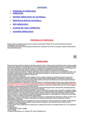 CONTENIDO
• PROGRAMA DE HIDROLOGIA
• HIDROLOGIA
• DIVISION HIDROLOGICA DE GUATEMALA
• PRINCIPALES RIOS DE GUATEMALA
• RED HIDROLOGICA
• CALIDAD DEL AGUA SUPERFICIAL
• GLOSARIO HIDROLOGICO
PROGRAMA DE HIDROLOGIA
Se lleva a cabo la actividad de la observación, análisis, procesamiento y difusión de los recursos hídricos del país tanto
superficiales como subterraneos.
La actividad cuenta con una red de 65 puntos de observación o estaciones de control en ríos, lagos y océanos, diseminados en
todo el territorio Nacional.
HIDROLOGIA
Desde mucho tiempo antes de iniciarse el desarrollo y expansión del ser humano sobre la superficie terrestre, el agua ha jugado
un papel muy importante en el moldeado de la corteza terrestre, siendo su principal exponente el océano, el cuál abarca más del
90% del agua existente en el planeta, además que en los continentes se han generando distintos tipos de cuerpo de agua, tales
como: ríos, lagos, lagunas, etc., todos los cuáles con contribuido en el moldeado de las formas terrestres.
Por su lado, a través de la historia humana, se observa un creciente interés en el estudio de los recursos hídricos,
principalmente para aprovecharlos en distintas actividades de las que realiza el ser humano en sus actividades normales, como
por ejemplo: abastecimiento de agua potable, riego, generación de energía, etc., de esta cuenta, se conocen muchos casos
donde las grandes ciudades se fundaron cercanas a los
cuerpos de agua (ríos, lagos, etc.).
Conforme el hombre ha ocupado las áreas aledañas a los ríos y lagos, la importancia del estudio de estos recursos se ha
incrementado, principalmente al observar la facilidad con que las mismas pueden agotarse y contaminarse, además de la
amenaza por inundaciones y crecidas que ellas pueden significar tanto para las poblaciones como zonas de aprovechamiento
aledañas, principalmente durante las épocas de lluvias.
En el caso de Guatemala, la investigación y control permanente en los diferentes cuerpos de agua, está a cargo principalmente
del Instituto Nacional de Sismología, Vulcanología, Meteorología e Hidrología (INSIVUMEH), el cuál a través del Departamento de
Investigación y Servicios Hídricos, opera estaciones para mantener un monitoreo constante tanto de los ríos, como de algunos
de los lagos y lagunas existentes en el territorio nacional.
El departamento se encuentra dividido en las secciones de Hidrometeorologia del Norte o Red del Peten, Hidrologia Operativa,
Aguas Subterraneas, Hidrologia Aplicada y Procesamiento de Datos.
Actualmente el departamento continua recopilando en el país la información del recurso agua, evaluando su cantidad y calidad,
tanto de lo superficial como de lo subterraneo. De lo primero en ríos y lagos principales y de lo segundo, investigando acuiferos
para la explotación y aprovechamiento para agua potable, irrigación e industria. Todo incluyendo tambien la parte norte del
territorio nacional, en la que además de medición de caudales superficiales en sus principales ríos y niveles en sus principales
lagos, se cuenta con medición de condiciones meteorológicas.
Tambien se cuenta con la elaboración de un pronóstico de mareas y una efemerides solar. Manuales con datos que vienen a ser
bastantemente utilizados por el público y elaborados con programas especiales por personal profesional y tecnicos
especializados en ésta labor.
En la parte de hidrologia aplicada e investigacion se cuenta con estudios de cuencas y aplicacion de modelos. Se tiene ademas
investigacion de calidad de agua y boletines anuales de datos hidrologicos, como tambien estudios de balance hidrico
superficial por cuenca hidrografica.
La comunicacion hacia el departamento se puede hacer a la jefatura de la misma con el Ingeniero Pedro Tax o con el director de
la institucion:
Sr. Eddy Sanchez
con telefonos No. 3314967, 3314986,
fax No. 3315005
La direccion del Instituto es: 7a. Avenida 14-57, zona 13 Guatemala, C.A.
 