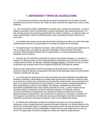 1. DEFINICION Y TIPOS DE ACUICULTURA
1.1 La acuicultura es la técnica que permite aumentar la producción de animales y plantas
acuáticas para consumo humano, por medio de cierto control de los organismos y de su medio
ambiente.
1.2 En la acuicultura existen posibilidades de realizar gran variedad de actividades. La misma
palabra -acuicultura- tiene muy diferentes y amplios significados para distintas personas. Por
ello, las discusiones de acuicultura generalmente se vuelven confusas y, en algunos casos, se
crean malentendidos. Sería de utilidad describir, pues, brevemente los tipos comunes de
acuicultura.
1. La actividad más simple que ha sido denominada acuicultura se refiere al control del medio
ambiente para aumentar su productividad y no incluye el cuidado de los animales.
2. El segundo tipo es la obtención de peces u otros animales en criaderos para soltarlos en el
mar o en agua dulce, con objeto de que sean capturados cuando alcancen el tamaño
comercial. Esta actividad ha tenido éxito en aguas dulces, y muchas pesquerías activas
dependen de los criaderos.
3. El tercer tipo de acuicultura comprende la captura de juveniles silvestres, su cautiverio y
cuidado. En algunos casos, se han creado pesquerías especiales para mantener en cautiverio
a organismos juveniles: por ejemplo, sabalotes (Chanos chanos) y camarón en Asia; en otros,
se permite a los juveniles entrar en los criaderos durante las corrientes de mareas.
Existe un gran rango sobre el monto de cuidado que se proporciona a los animales en
cautiverio, desde no atender la preparación del fondo de los estanques hasta una alimentación
intensiva y fertilización del agua.
4. La cuarta clase de acuicultura es la cría de juveniles de huevos obtenidos de poblaciones
silvestres, retenidos y alimentados en corrales hasta que alcanzan el tamaño comercial. Esta
es una técnica un poco más complicada que las descritas anteriormente; se ha practicado con
éxito en un grado de importancia en aguas dulces, y sirve de apoyo a industrias grandes en
Asia, Norteamérica, Europa y otros lugares. Sin embargo, recientemente sólo se han
encontrado posibilidades para unas cuantas especies en el mar, y, para la mayoría de los
animales marinos y estuarinos, la técnica debe ser mejorada. Por ejemplo, para los
camarones (Peneidos), los japoneses han mantenido desde hace tiempo una industria
pequeña basada en esta técnica, cuya producción es reducida y no se halla en aumento. En
otros lugares, los problemas de costo para que los juveniles logren el tamaño comercial ha
impedido la producción comercial de camarón, salvo a una insignificante escala.
5. El método más sofisticado consiste en la eclosión de huevos, la cría de juveniles en
estanques u otros corrales hasta que alcanzan el tamaño comercial, y el mantenimiento de los
pie de cría. El piscicultor logra un completo control sobre el ciclo de vida del animal. Este es el
único tipo de acuicultura que es comparable al cultivo de tierra, pero hasta ahora no es muy
común. En agua dulce, la trucha y el bagre se cultivan por medio de estas técnicas.
 