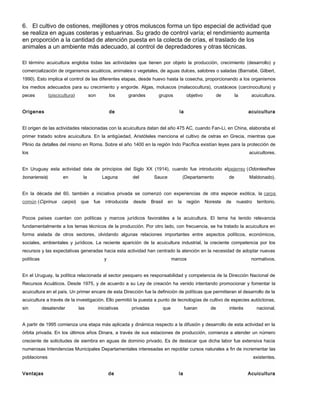 6. El cultivo de ostiones, mejillones y otros moluscos forma un tipo especial de actividad que
se realiza en aguas costeras y estuarinas. Su grado de control varía; el rendimiento aumenta
en proporción a la cantidad de atención puesta en la colecta de crías, el traslado de los
animales a un ambiente más adecuado, al control de depredadores y otras técnicas.
El término acuicultura engloba todas las actividades que tienen por objeto la producción, crecimiento (desarrollo) y
comercialización de organismos acuáticos, animales o vegetales, de aguas dulces, salobres o saladas (Barnabé, Gilbert,
1990). Esto implica el control de las diferentes etapas, desde huevo hasta la cosecha, proporcionando a los organismos
los medios adecuados para su crecimiento y engorde. Algas, moluscos (malacocultura), crustáceos (carcinocultura) y
peces (piscicultura) son los grandes grupos objetivo de la acuicultura.
Origenes de la acuicultura
El origen de las actividades relacionadas con la acuicultura datan del año 475 AC, cuando Fan-Li, en China, elaboraba el
primer tratado sobre acuicultura. En la antigüedad, Aristóteles menciona el cultivo de ostras en Grecia, mientras que
Plinio da detalles del mismo en Roma. Sobre el año 1400 en la región Indo Pacífica existían leyes para la protección de
los acuicultores.
En Uruguay esta actividad data de principios del Siglo XX (1914), cuando fue introducido elpejerrey (Odontesthes
bonariensis) en la Laguna del Sauce (Departamento de Maldonado).
En la década del 60, también a iniciativa privada se comenzó con experiencias de otra especie exótica, la carpa
común (Ciprinus carpio) que fue introducida desde Brasil en la región Noreste de nuestro territorio.
Pocos países cuentan con políticas y marcos jurídicos favorables a la acuicultura. El tema ha tenido relevancia
fundamentalmente a los temas técnicos de la producción. Por otro lado, con frecuencia, se ha tratado la acuicultura en
forma aislada de otros sectores, olvidando algunas relaciones importantes entre aspectos políticos, económicos,
sociales, ambientales y jurídicos. La reciente aparición de la acuicultura industrial, la creciente competencia por los
recursos y las expectativas generadas hacia esta actividad han centrado la atención en la necesidad de adoptar nuevas
políticas y marcos normativos.
En el Uruguay, la política relacionada al sector pesquero es responsabilidad y competencia de la Dirección Nacional de
Recursos Acuáticos. Desde 1975, y de acuerdo a su Ley de creación ha venido intentando promocionar y fomentar la
acuicultura en el país. Un primer encare de esta Dirección fue la definición de políticas que permitieran el desarrollo de la
acuicultura a través de la investigación. Ello permitió la puesta a punto de tecnologías de cultivo de especies autóctonas,
sin desatender las iniciativas privadas que fueran de interés nacional.
A partir de 1995 comienza una etapa más aplicada y dinámica respecto a la difusión y desarrollo de esta actividad en la
órbita privada. En los últimos años Dinara, a través de sus estaciones de producción, comienza a atender un número
creciente de solicitudes de siembra en aguas de dominio privado. Es de destacar que dicha labor fue extensiva hacia
numerosas Intendencias Municipales Departamentales interesadas en repoblar cursos naturales a fin de incrementar las
poblaciones existentes.
Ventajas de la Acuicultura
 