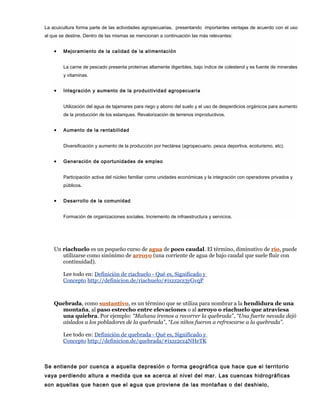 La acuicultura forma parte de las actividades agropecuarias, presentando importantes ventajas de acuerdo con el uso
al que se destine. Dentro de las mismas se mencionan a continuación las más relevantes:
• Mejoramiento de la calidad de la alimentación
La carne de pescado presenta proteínas altamente digeribles, bajo índice de colesterol y es fuente de minerales
y vitaminas.
• Integración y aumento de la productividad agropecuaria
Utilización del agua de tajamares para riego y abono del suelo y el uso de desperdicios orgánicos para aumento
de la producción de los estanques. Revalorización de terrenos improductivos.
• Aumento de la rentabilidad
Diversificación y aumento de la producción por hectárea (agropecuario, pesca deportiva, ecoturismo, etc).
• Generación de oportunidades de empleo
Participación activa del núcleo familiar como unidades económicas y la integración con operadores privados y
públicos.
• Desarrollo de la comunidad
Formación de organizaciones sociales. Incremento de infraestructura y servicios.
Un riachuelo es un pequeño curso de agua de poco caudal. El término, diminutivo de río, puede
utilizarse como sinónimo de arroyo (una corriente de agua de bajo caudal que suele fluir con
continuidad).
Lee todo en: Definición de riachuelo - Qué es, Significado y
Concepto http://definicion.de/riachuelo/#ixzz2cz3yGvqP
Quebrada, como sustantivo, es un término que se utiliza para nombrar a la hendidura de una
montaña, al paso estrecho entre elevaciones o al arroyo o riachuelo que atraviesa
una quiebra. Por ejemplo: “Mañana iremos a recorrer la quebrada”, “Una fuerte nevada dejó
aislados a los pobladores de la quebrada”, “Los niños fueron a refrescarse a la quebrada”.
Lee todo en: Definición de quebrada - Qué es, Significado y
Concepto http://definicion.de/quebrada/#ixzz2cz4NHeTK
Se entiende por cuenca a aquella depresión o forma geográfica que hace que el territorio
vaya perdiendo altura a medida que se acerca al nivel del mar. Las cuencas hidrográficas
son aquellas que hacen que el agua que proviene de las montañas o del deshielo,
 