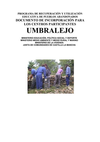 PROGRAMA DE RECUPERACIÓN Y UTILIZACIÓN
  EDUCATIVA DE PUEBLOS ABANDONADOS
DOCUMENTO DE INCORPORACIÓN PARA
   LOS CENTROS PARTICIPANTES

      UMBRALEJO
   MINISTERIO EDUCACIÓN, POLÍTICA SOCIAL Y DEPORTE
  MINISTERIO MEDIO AMBIENTE Y MEDIO RURAL Y MARINO
               MINISTERIO DE LA VIVIENDA
    JUNTA DE COMUNIDADES DE CASTILLA LA MANCHA
 