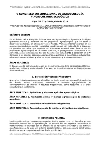 V CONGRESO INTERNACIONAL DE AGROECOLOGÍA Y AGRICULTURA ECOLÓGICA

V CONGRESO INTERNACIONAL DE AGROECOLOGÍA
Y AGRICULTURA ECOLÓGICA
Vigo. 26, 27 y 28 de junio de 2014
“PROPUESTAS AGROECOLÓGICAS AL INDUSTRIALISMO: RECURSOS COMPARTIDOS Y
RESPUESTAS COLECTIVAS”

OBJETIVO GENERAL
En el ámbito del V Congreso Internacional de Agroecología y Agricultura Ecológica
queremos discutir y aprender de las propuestas agroecológicas que se están a
desarrollar en Galicia, en el Estado y en el Mundo. Vamos a intentar ahondar en los
recursos compartidos e en las respuestas colectivas que van más allá de la lógica de
los grandes mercados, que superen las propuestas economicistas. Avanzar en las
propuestas agroecológicas es una tarea colectiva, el protagonismo corresponde a las
personas, a sus comunidades. Por eso hacemos un llamamiento a participar en el V
Congreso a los agentes sociales, a campesinos, a políticos, a científicos, a estudiantes,
a los movimientos sociales y a las personas interesadas y a sus comunidades.
ÁREAS TEMÁTICAS
El Congreso está estructurado según las tres dimensiones de la agroecología (técnicoproductiva, política y sociocultural). A su vez, las tres dimensiones se desagregan en
áreas temáticas.

1. DIMENSIÓN TÉCNICO-PRODUTIVA
Abarca los trabajos centrados en el análisis de las innovaciones agroecológicas dentro
del ámbito técnico productivo, vinculados a manejos agroganaderos, al
aprovechamiento de montes y recursos filogenéticos, como respuesta a la crisis
estructural del capitalismo.
ÁREA TEMÁTICA 1. Agricultura y sistemas agrícolas agroecológicos
ÁREA TEMÁTICA 2. Producción animal y manejo agroecológico de sistemas
ganaderos
ÁREA TEMÁTICA 3. Biodiversidad y Recursos Fitogenéticos
ÁREA TEMÁTICA 4. Aprovechamiento de montes y silvicultura agroecológica

2. DIMENSIÓN POLÍTICA
La dimensión política, tanto en sus aspectos institucionales como no formales, es una
dimensión central de la agroecología. El análisis de los aspectos normativos e
institucionales se entrelaza con el análisis de las relaciones de poder y sus distintas
manifestaciones a lo largo del sistema agroalimentario, así como con la construcción
de alternativas y respuestas políticas desde lo colectivo.

Info: Secretaría del Congreso 986.812.506 ecoecoagro@uvigo.es http://webs.uvigo.es/economiaecoloxica/

 