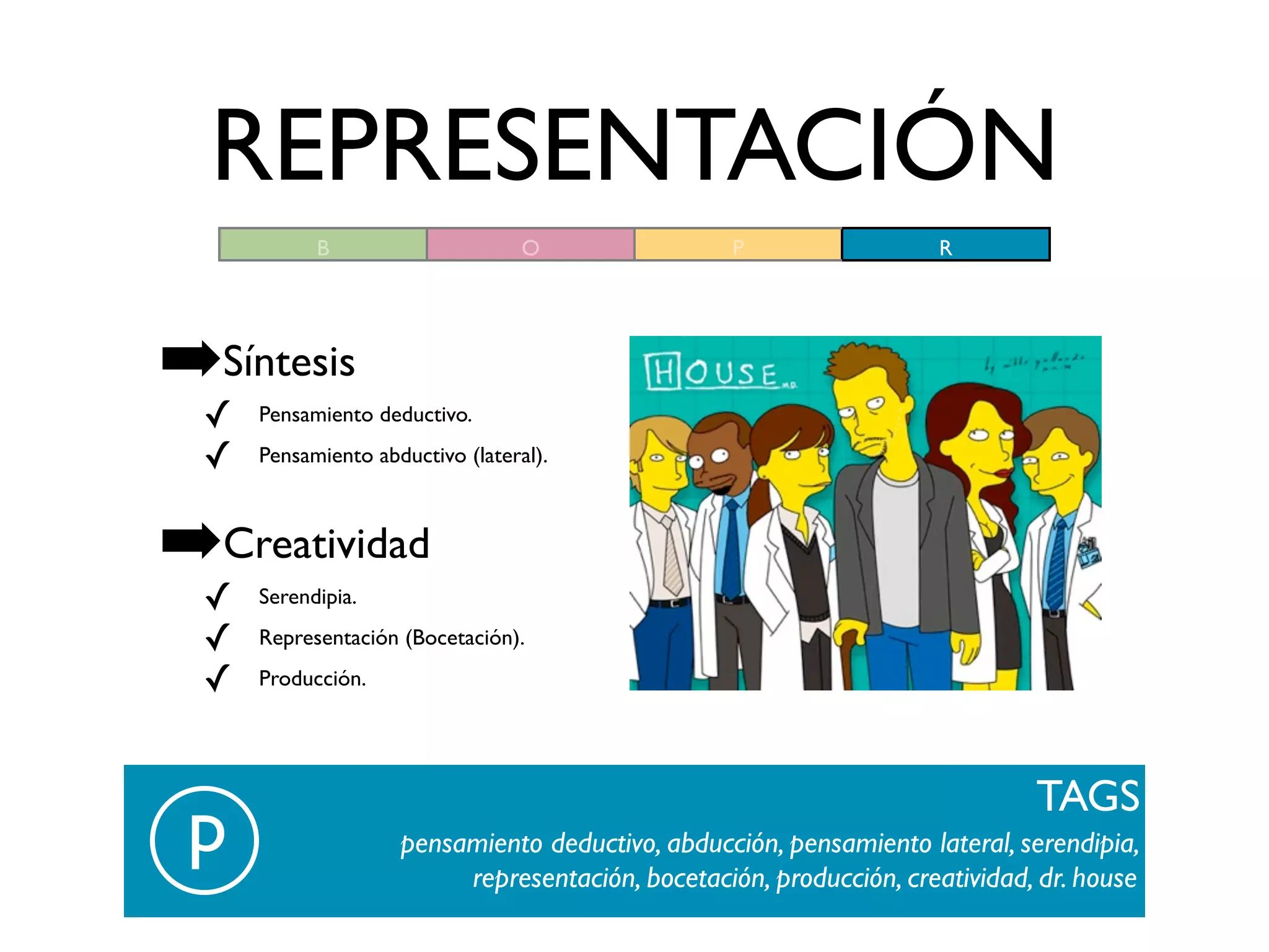 REPRESENTACIÓN
           B                      O               P                 R




➡Síntesis
 ✓   Pensamiento deductivo.

 ✓   Pensamiento abductivo (lateral).



➡Creatividad
 ✓   Serendipia.

 ✓   Representación (Bocetación).

 ✓   Producción.




                                                                             TAGS
 p                  pensamiento deductivo, abducción, pensamiento lateral, serendipia,
                         representación, bocetación, producción, creatividad, dr. house
 