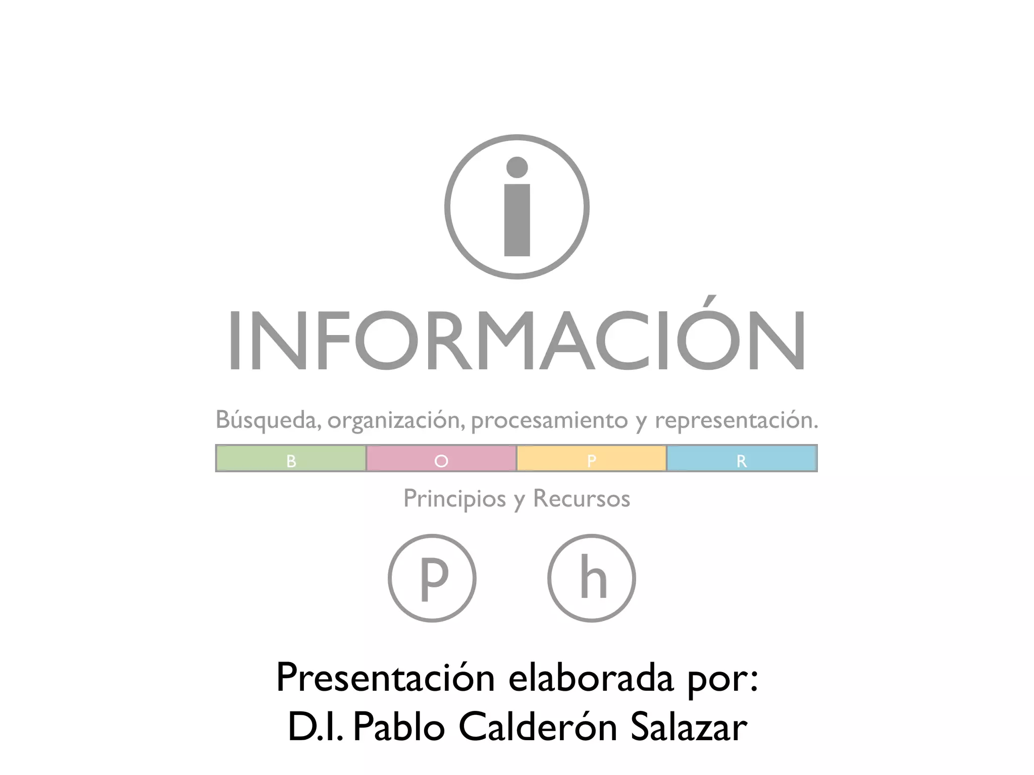 i
INFORMACIÓN
Búsqueda, organización, procesamiento y representación.
      B            O             P             R

                 Principios y Recursos


                  p              h
     Presentación elaborada por:
      D.I. Pablo Calderón Salazar
 