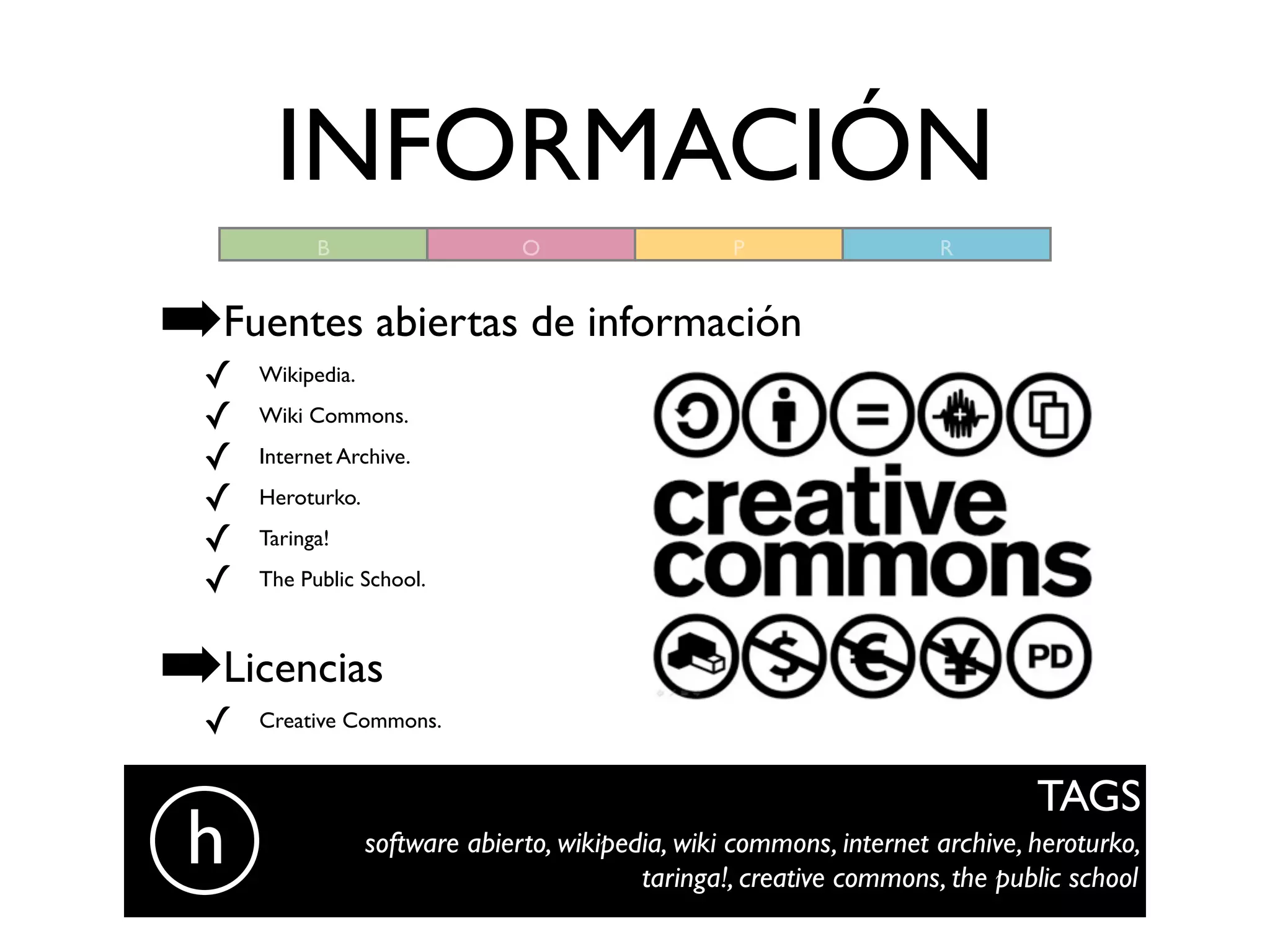 INFORMACIÓN
            B                    O                  P                  R



➡Fuentes abiertas de información
  ✓   Wikipedia.

  ✓   Wiki Commons.

  ✓   Internet Archive.

  ✓   Heroturko.

  ✓   Taringa!

  ✓   The Public School.



➡Licencias
  ✓   Creative Commons.


                                                                                TAGS
 h                 software abierto, wikipedia, wiki commons, internet archive, heroturko,
                                            taringa!, creative commons, the public school
 