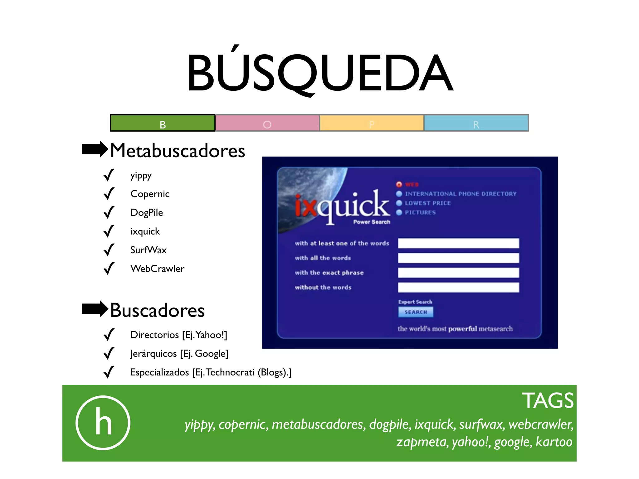 BÚSQUEDA
             B                        O            P                  R

➡Metabuscadores
 ✓   yippy

 ✓   Copernic

 ✓   DogPile

 ✓   ixquick

 ✓   SurfWax

 ✓   WebCrawler



➡Buscadores
 ✓   Directorios [Ej.Yahoo!]

 ✓   Jerárquicos [Ej. Google]

 ✓   Especializados [Ej. Technocrati (Blogs).]


                                                                               TAGS
 h                yippy, copernic, metabuscadores, dogpile, ixquick, surfwax, webcrawler,
                                                       zapmeta, yahoo!, google, kartoo
 