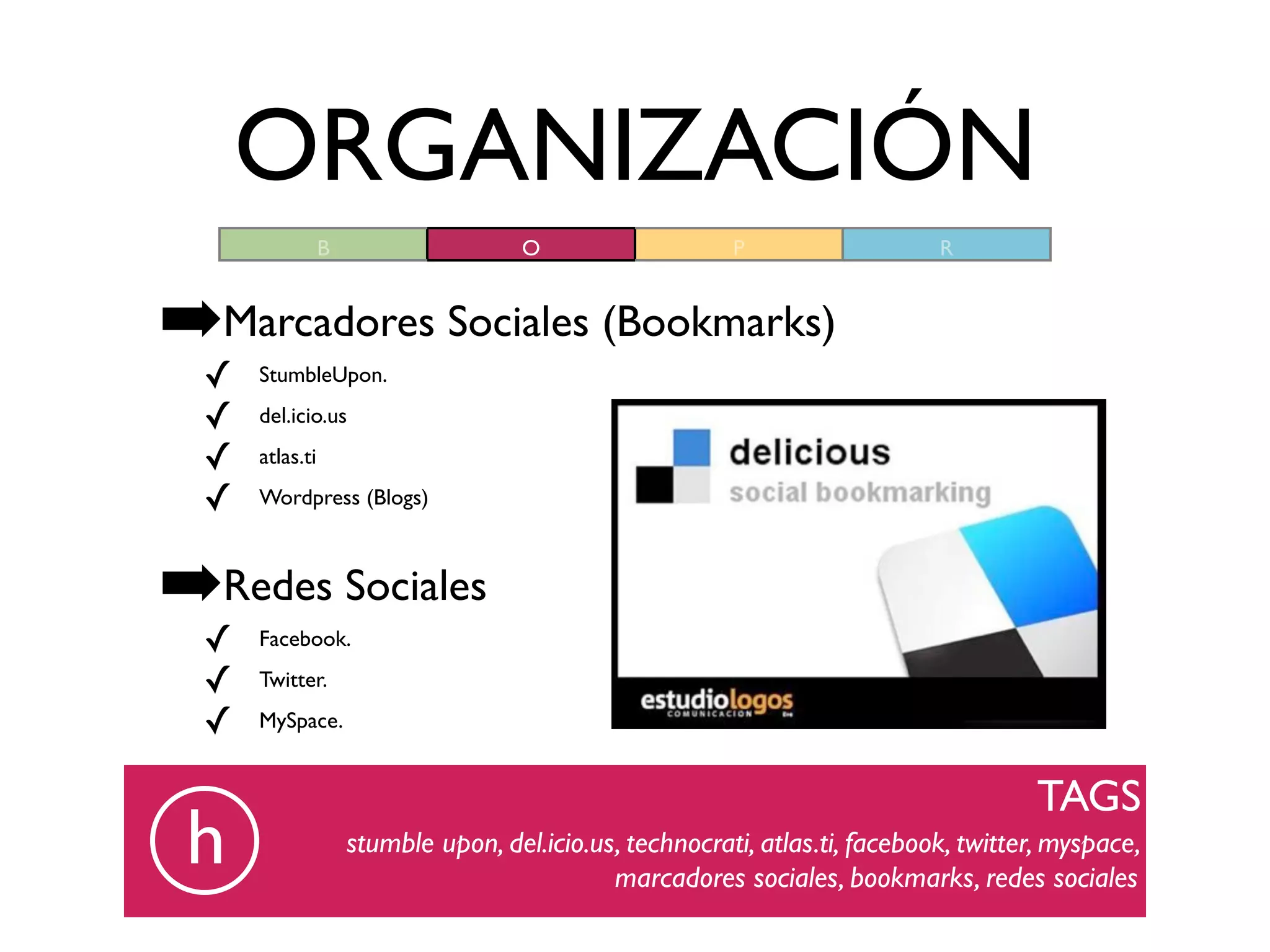 ORGANIZACIÓN
                 B                    O                   P                   R



➡Marcadores Sociales (Bookmarks)
  ✓   StumbleUpon.

  ✓   del.icio.us

  ✓   atlas.ti

  ✓   Wordpress (Blogs)



➡Redes Sociales
  ✓   Facebook.

  ✓   Twitter.

  ✓   MySpace.


                                                                                       TAGS
 h                   stumble upon, del.icio.us, technocrati, atlas.ti, facebook, twitter, myspace,
                                              marcadores sociales, bookmarks, redes sociales
 