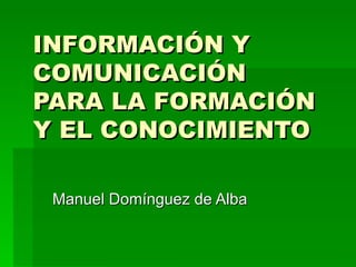 INFORMACIÓN Y COMUNICACIÓN  PARA LA FORMACIÓN Y EL CONOCIMIENTO Manuel Domínguez de Alba 