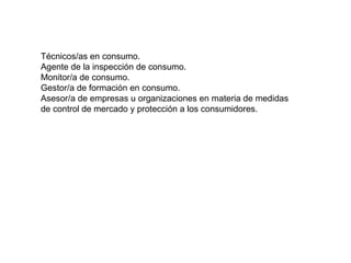 Técnicos/as en consumo.
Agente de la inspección de consumo.
Monitor/a de consumo.
Gestor/a de formación en consumo.
Asesor/a de empresas u organizaciones en materia de medidas
de control de mercado y protección a los consumidores.
 