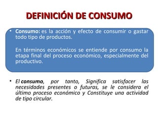 DEFINICIÓN DE CONSUMODEFINICIÓN DE CONSUMO
• Consumo: es la acción y efecto de consumir o gastar
todo tipo de productos.
En términos económicos se entiende por consumo la
etapa final del proceso económico, especialmente del
productivo.
• El consumo,  por  tanto,  Significa  satisfacer  las 
necesidades  presentes  o  futuras,  se  le  considera  el 
último  proceso  económico  y  Constituye  una  actividad 
de tipo circular.
 