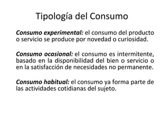 Tipología del Consumo
Consumo experimental: el consumo del producto
o servicio se produce por novedad o curiosidad.
Consumo ocasional: el consumo es intermitente,
basado en la disponibilidad del bien o servicio o
en la satisfacción de necesidades no permanente.
Consumo habitual: el consumo ya forma parte de
las actividades cotidianas del sujeto.
 