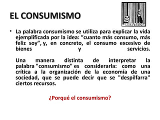 EL CONSUMISMOEL CONSUMISMO
• La palabra consumismo se utiliza para explicar la vida
ejemplificada por la idea: “cuanto más consumo, más
feliz soy”, y, en concreto, el consumo excesivo de
bienes y servicios.
Una manera distinta de interpretar la
palabra "consumismo" es considerarla: como una
crítica a la organización de la economía de una
sociedad, que se puede decir que se "despilfarra"
ciertos recursos.
¿Porqué el consumismo?
 