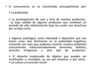 • El consumismo se ve incentivado principalmente por:
• La publicidad.
• La predisposición de usar y tirar de muchos productos,
La baja calidad de algunos productos que conllevan un
período de vida relativamente bajo los cuales son atractivos
por su bajo costo,
• Algunas patologías como obesidad o depresión que nos
hacen creer más fácilmente en la publicidad engañosa,
creyendo con esto que podemos resolver nuestro problema
consumiendo indiscriminadamente alimentos, bebidas,
artículos milagrosos u otro tipo de productos.
• El desecho inadecuado de objetos que pueden ser
reutilizados o reciclados, ya sea por nosotros o por otros.
• La cultura y la presión social.
 