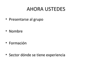 AHORA USTEDES
• Presentarse al grupo
• Nombre
• Formación
• Sector dónde se tiene experiencia
 