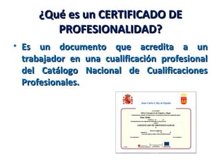 ¿Qué es un CERTIFICADO DE¿Qué es un CERTIFICADO DE
PROFESIONALIDAD?PROFESIONALIDAD?
• Es un documento que acredita a unEs un documento que acredita a un
trabajador en una cualificación profesionaltrabajador en una cualificación profesional
del Catálogo Nacional de Cualificacionesdel Catálogo Nacional de Cualificaciones
Profesionales.Profesionales.
 