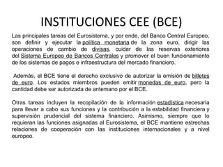 INSTITUCIONES CEE (BCE)
Las principales tareas del Eurosistema, y por ende, del Banco Central Europeo,
son definir y ejecutar la política monetaria de la zona euro, dirigir las
operaciones de cambio de divisas, cuidar de las reservas exteriores
del Sistema Europeo de Bancos Centrales y promover el buen funcionamiento
de los sistemas de pagos e infraestructura del mercado financiero.
Además, el BCE tiene el derecho exclusivo de autorizar la emisión de billetes
de euro. Los estados miembros pueden emitir monedas de euro, pero la
cantidad debe ser autorizada de antemano por el BCE.
Otras tareas incluyen la recopilación de la información estadística necesaria
para llevar a cabo sus funciones y la contribución a la estabilidad financiera y
supervisión prudencial del sistema financiero. Asimismo, siempre que lo
requieran las funciones asignadas al Eurosistema, el BCE mantiene estrechas
relaciones de cooperación con las instituciones internacionales y a nivel
europeo.
 