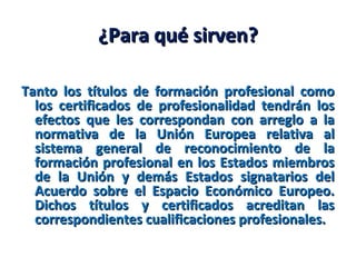 ¿Para qué sirven?¿Para qué sirven?
Tanto los títulos de formación profesional comoTanto los títulos de formación profesional como
los certificados de profesionalidad tendrán loslos certificados de profesionalidad tendrán los
efectos que les correspondan con arreglo a laefectos que les correspondan con arreglo a la
normativa de la Unión Europea relativa alnormativa de la Unión Europea relativa al
sistema general de reconocimiento de lasistema general de reconocimiento de la
formación profesional en los Estados miembrosformación profesional en los Estados miembros
de la Unión y demás Estados signatarios delde la Unión y demás Estados signatarios del
Acuerdo sobre el Espacio Económico Europeo.Acuerdo sobre el Espacio Económico Europeo.
Dichos títulos y certificados acreditan lasDichos títulos y certificados acreditan las
correspondientes cualificaciones profesionales.correspondientes cualificaciones profesionales.
 