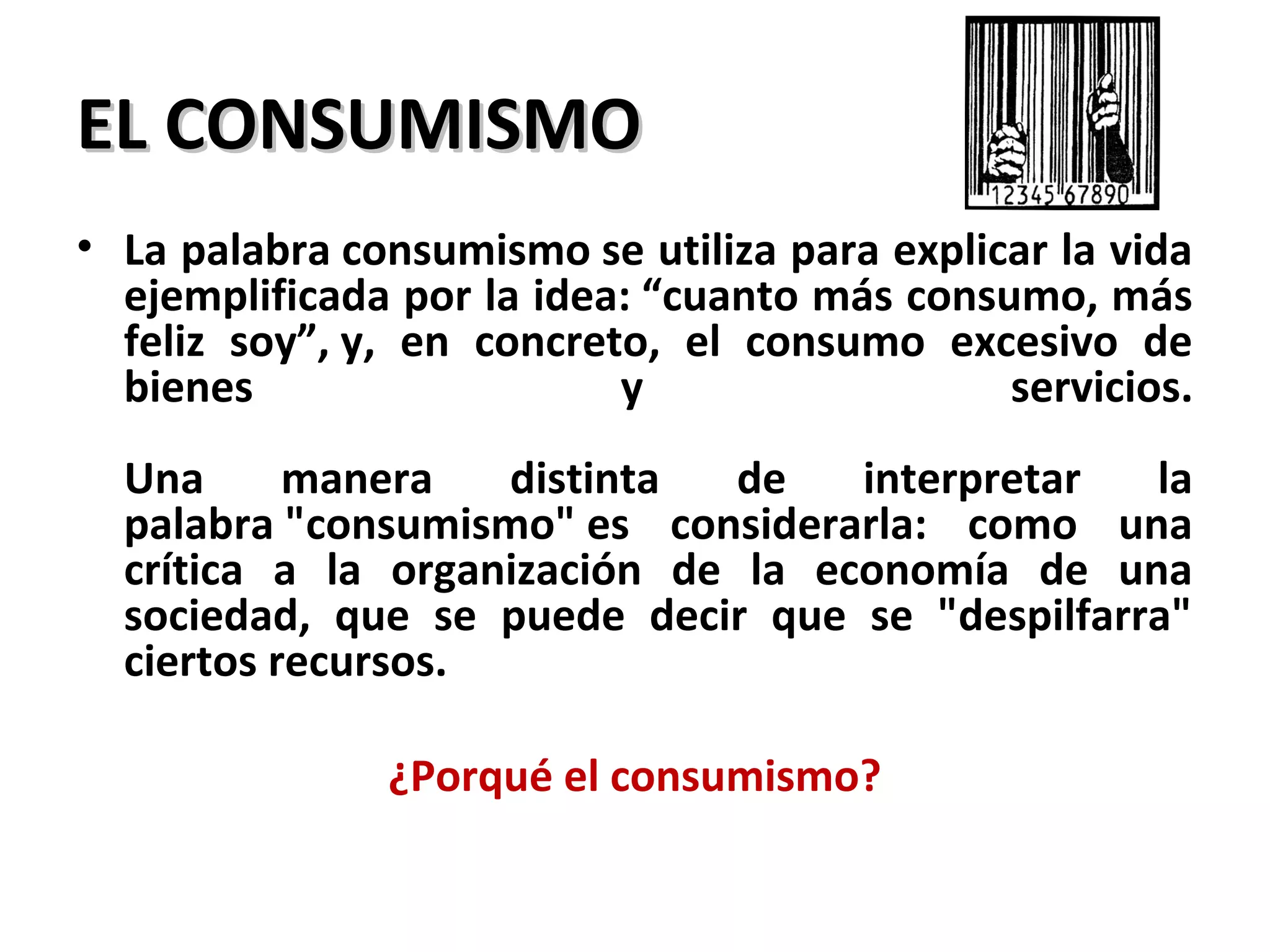 EL CONSUMISMOEL CONSUMISMO
• La palabra consumismo se utiliza para explicar la vida
ejemplificada por la idea: “cuanto más consumo, más
feliz soy”, y, en concreto, el consumo excesivo de
bienes y servicios.
Una manera distinta de interpretar la
palabra "consumismo" es considerarla: como una
crítica a la organización de la economía de una
sociedad, que se puede decir que se "despilfarra"
ciertos recursos.
¿Porqué el consumismo?
 