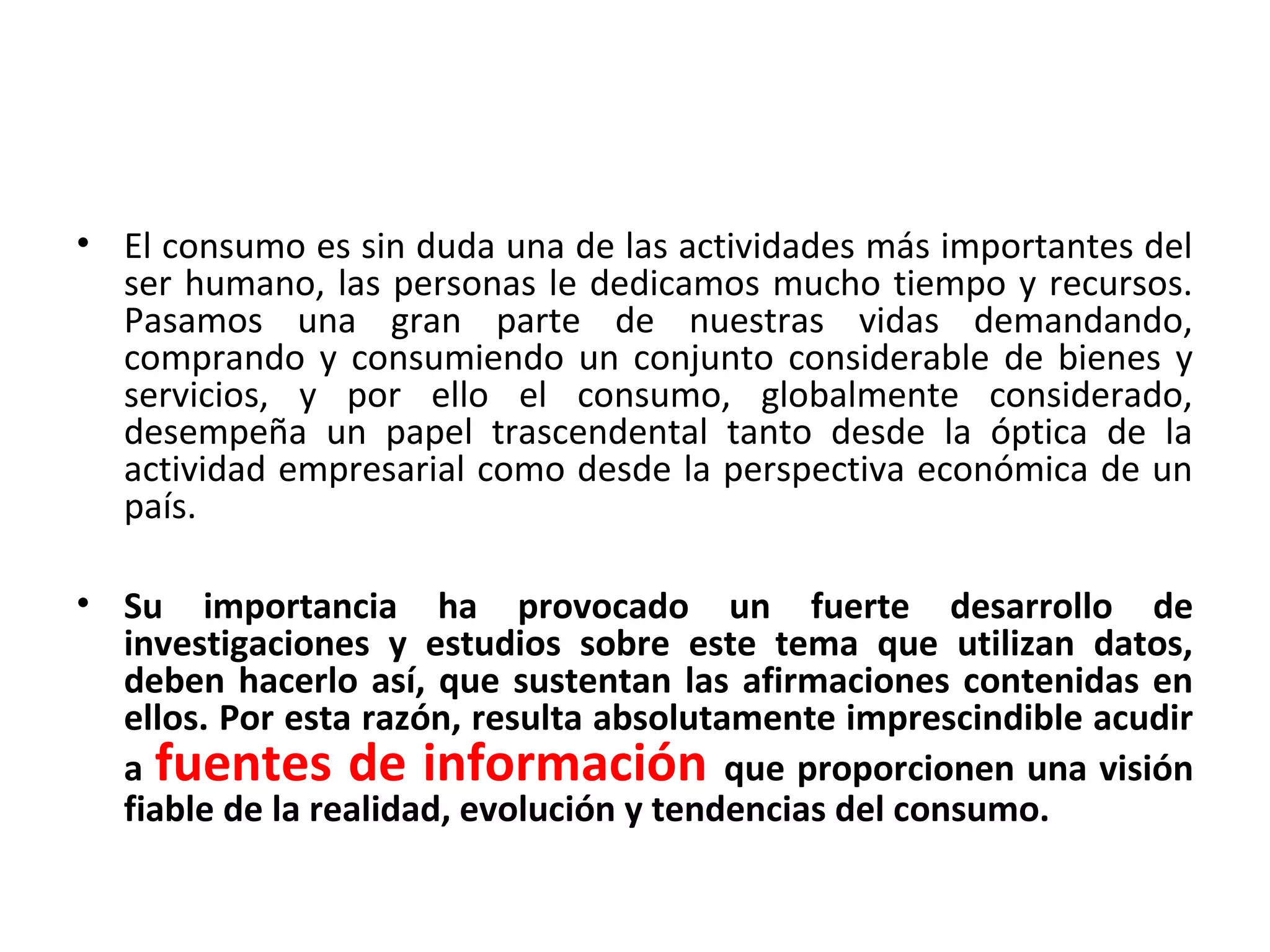 • El consumo es sin duda una de las actividades más importantes del
ser humano, las personas le dedicamos mucho tiempo y recursos.
Pasamos una gran parte de nuestras vidas demandando,
comprando y consumiendo un conjunto considerable de bienes y
servicios, y por ello el consumo, globalmente considerado,
desempeña un papel trascendental tanto desde la óptica de la
actividad empresarial como desde la perspectiva económica de un
país.
• Su importancia ha provocado un fuerte desarrollo de
investigaciones y estudios sobre este tema que utilizan datos,
deben hacerlo así, que sustentan las afirmaciones contenidas en
ellos. Por esta razón, resulta absolutamente imprescindible acudir
a fuentes de información que proporcionen una visión
fiable de la realidad, evolución y tendencias del consumo.
 