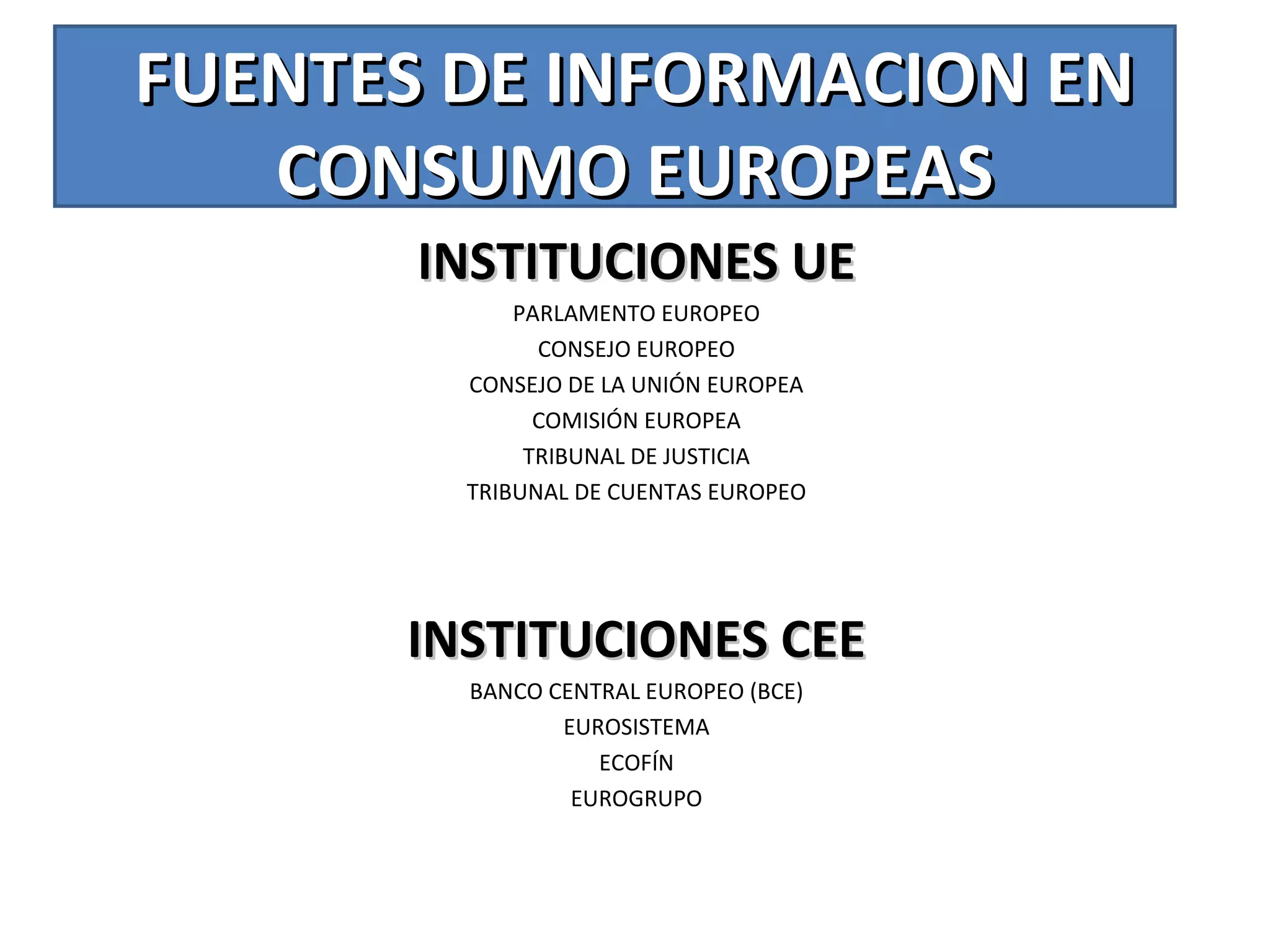 FUENTES DE INFORMACION ENFUENTES DE INFORMACION EN
CONSUMO EUROPEASCONSUMO EUROPEAS
INSTITUCIONES UEINSTITUCIONES UE
PARLAMENTO EUROPEO
CONSEJO EUROPEO
CONSEJO DE LA UNIÓN EUROPEA
COMISIÓN EUROPEA
TRIBUNAL DE JUSTICIA
TRIBUNAL DE CUENTAS EUROPEO
INSTITUCIONES CEEINSTITUCIONES CEE
BANCO CENTRAL EUROPEO (BCE)
EUROSISTEMA
ECOFÍN
EUROGRUPO
 