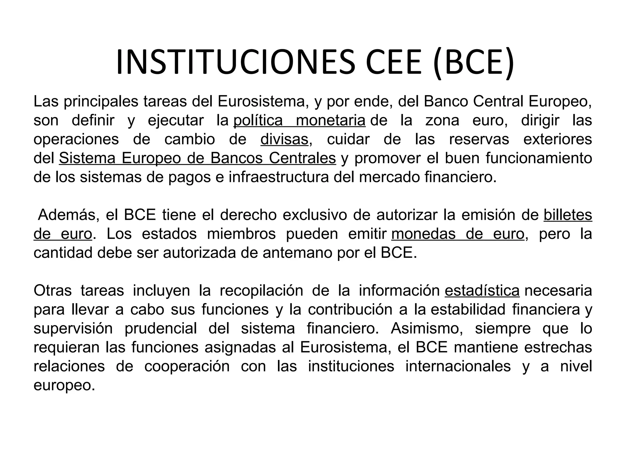 INSTITUCIONES CEE (BCE)
Las principales tareas del Eurosistema, y por ende, del Banco Central Europeo,
son definir y ejecutar la política monetaria de la zona euro, dirigir las
operaciones de cambio de divisas, cuidar de las reservas exteriores
del Sistema Europeo de Bancos Centrales y promover el buen funcionamiento
de los sistemas de pagos e infraestructura del mercado financiero.
Además, el BCE tiene el derecho exclusivo de autorizar la emisión de billetes
de euro. Los estados miembros pueden emitir monedas de euro, pero la
cantidad debe ser autorizada de antemano por el BCE.
Otras tareas incluyen la recopilación de la información estadística necesaria
para llevar a cabo sus funciones y la contribución a la estabilidad financiera y
supervisión prudencial del sistema financiero. Asimismo, siempre que lo
requieran las funciones asignadas al Eurosistema, el BCE mantiene estrechas
relaciones de cooperación con las instituciones internacionales y a nivel
europeo.
 