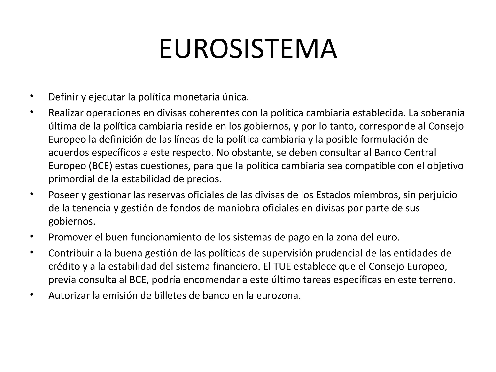 EUROSISTEMA
• Definir y ejecutar la política monetaria única.
• Realizar operaciones en divisas coherentes con la política cambiaria establecida. La soberanía
última de la política cambiaria reside en los gobiernos, y por lo tanto, corresponde al Consejo
Europeo la definición de las líneas de la política cambiaria y la posible formulación de
acuerdos específicos a este respecto. No obstante, se deben consultar al Banco Central
Europeo (BCE) estas cuestiones, para que la política cambiaria sea compatible con el objetivo
primordial de la estabilidad de precios.
• Poseer y gestionar las reservas oficiales de las divisas de los Estados miembros, sin perjuicio
de la tenencia y gestión de fondos de maniobra oficiales en divisas por parte de sus
gobiernos.
• Promover el buen funcionamiento de los sistemas de pago en la zona del euro.
• Contribuir a la buena gestión de las políticas de supervisión prudencial de las entidades de
crédito y a la estabilidad del sistema financiero. El TUE establece que el Consejo Europeo,
previa consulta al BCE, podría encomendar a este último tareas específicas en este terreno.
• Autorizar la emisión de billetes de banco en la eurozona.
 