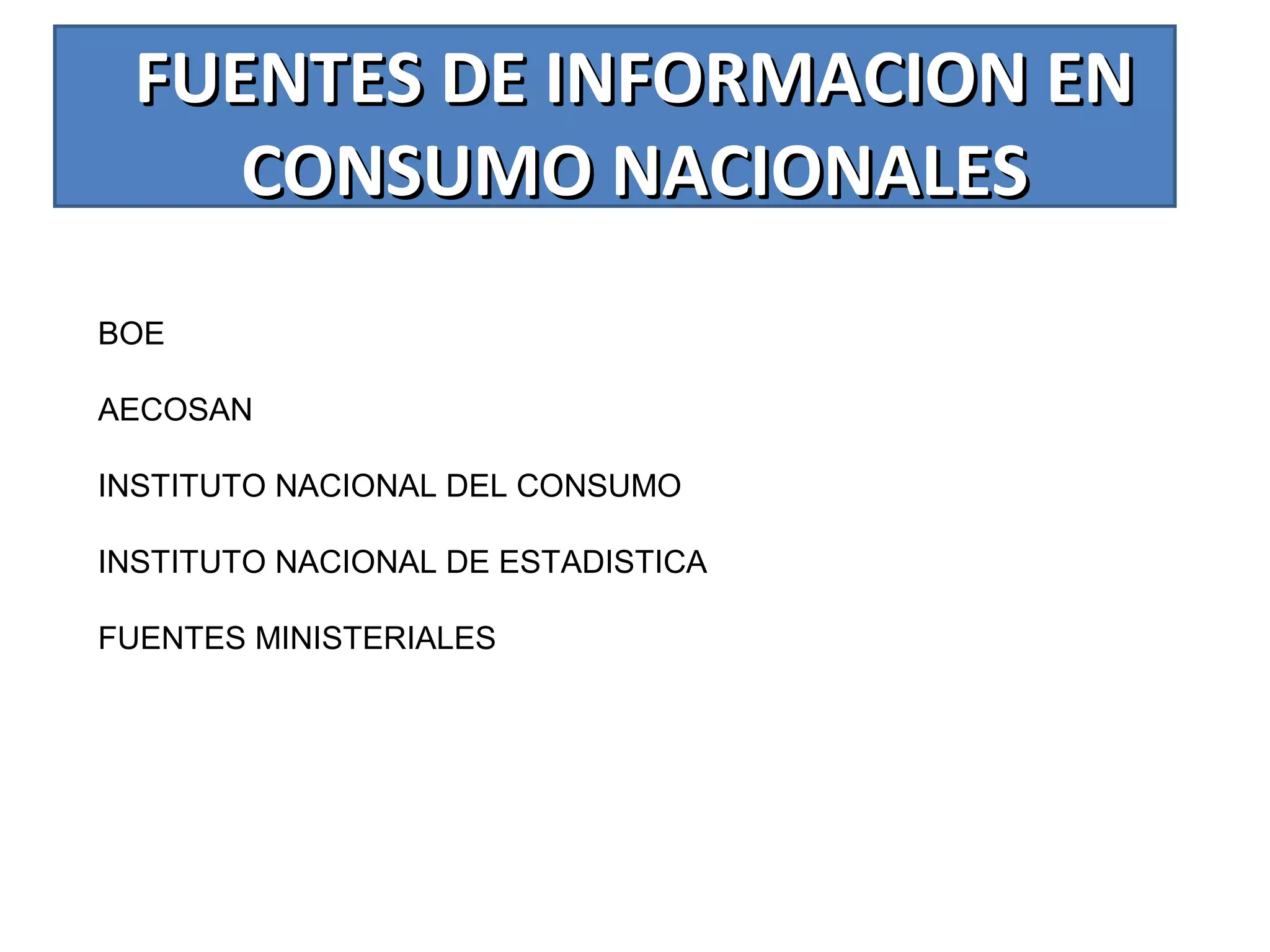 FUENTES DE INFORMACION ENFUENTES DE INFORMACION EN
CONSUMO NACIONALESCONSUMO NACIONALES
BOE
AECOSAN
INSTITUTO NACIONAL DEL CONSUMO
INSTITUTO NACIONAL DE ESTADISTICA
FUENTES MINISTERIALES
 