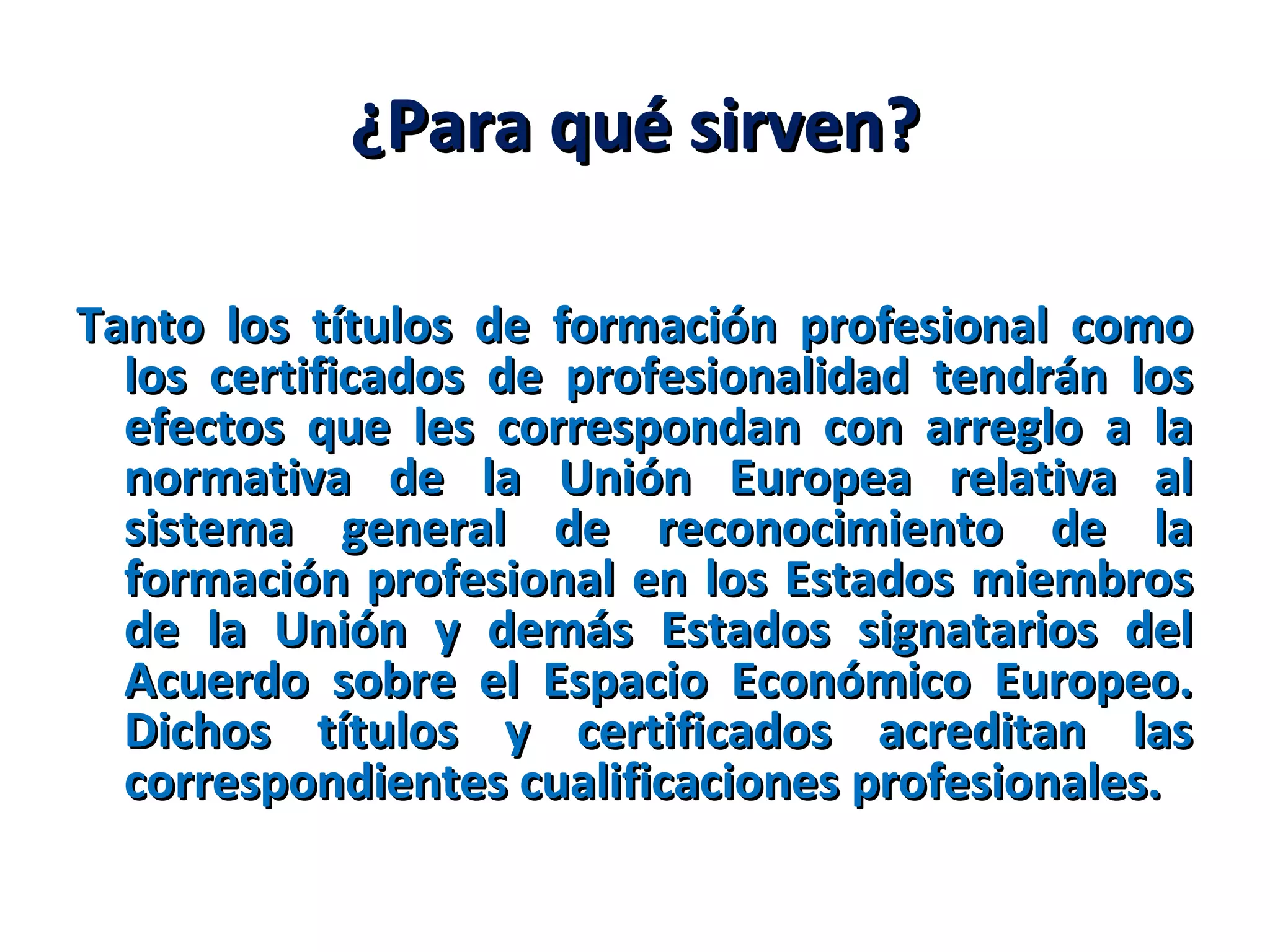 ¿Para qué sirven?¿Para qué sirven?
Tanto los títulos de formación profesional comoTanto los títulos de formación profesional como
los certificados de profesionalidad tendrán loslos certificados de profesionalidad tendrán los
efectos que les correspondan con arreglo a laefectos que les correspondan con arreglo a la
normativa de la Unión Europea relativa alnormativa de la Unión Europea relativa al
sistema general de reconocimiento de lasistema general de reconocimiento de la
formación profesional en los Estados miembrosformación profesional en los Estados miembros
de la Unión y demás Estados signatarios delde la Unión y demás Estados signatarios del
Acuerdo sobre el Espacio Económico Europeo.Acuerdo sobre el Espacio Económico Europeo.
Dichos títulos y certificados acreditan lasDichos títulos y certificados acreditan las
correspondientes cualificaciones profesionales.correspondientes cualificaciones profesionales.
 